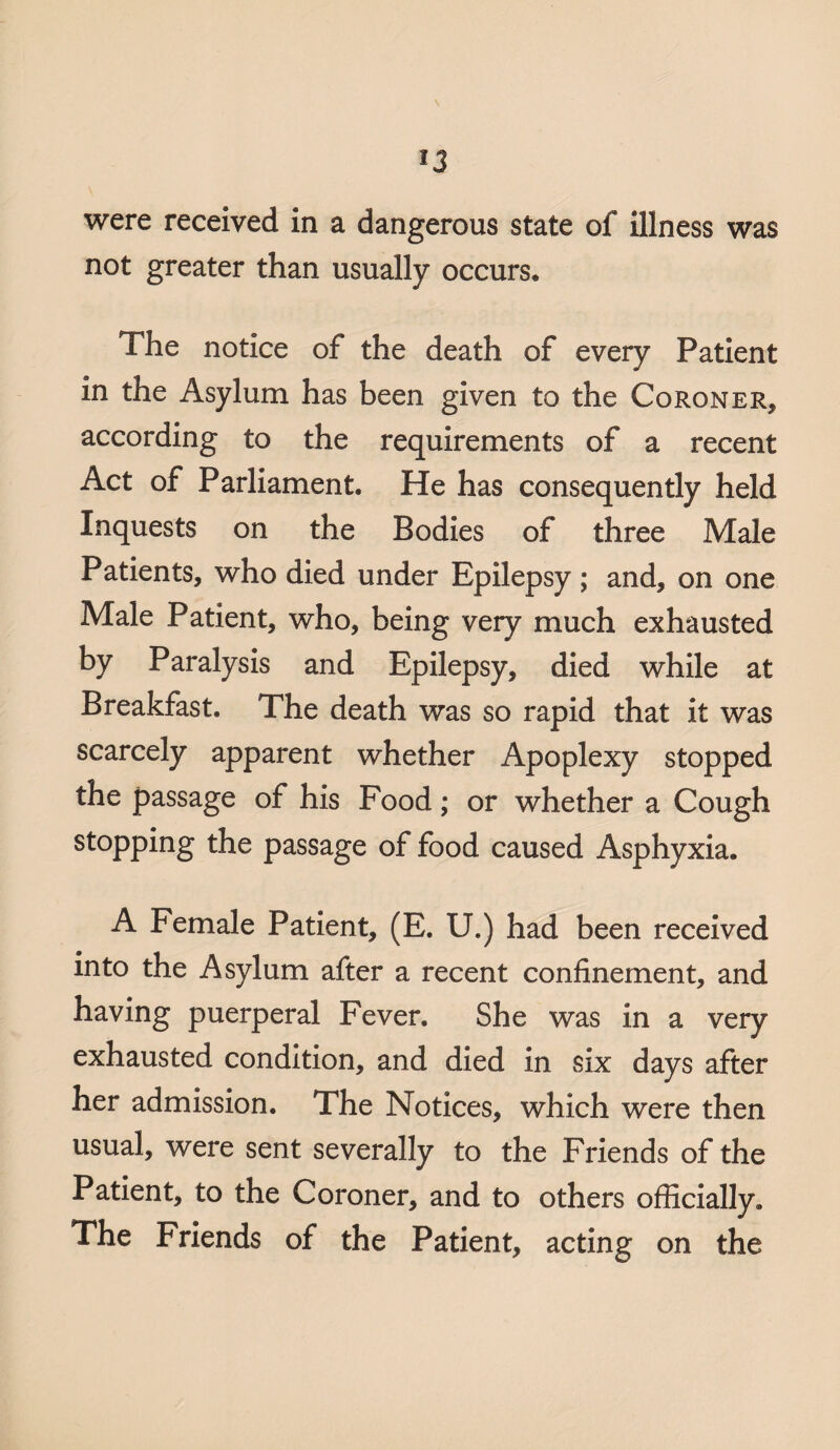 were received in a dangerous state of illness was not greater than usually occurs* The notice of the death of every Patient in the Asylum has been given to the Coroner* according to the requirements of a recent Act of Parliament. He has consequently held Inquests on the Bodies of three Male Patients, who died under Epilepsy ; and, on one Male Patient, who, being very much exhausted by Paralysis and Epilepsy, died while at Breakfast. The death was so rapid that it was scarcely apparent whether Apoplexy stopped the passage of his Food; or whether a Cough stopping the passage of food caused Asphyxia. A Female Patient, (E. U.) had been received into the Asylum after a recent confinement, and having puerperal Fever. She was in a very exhausted condition, and died in six days after her admission. The Notices, which were then usual, were sent severally to the Friends of the Patient, to the Coroner, and to others officially. The Friends of the Patient, acting on the