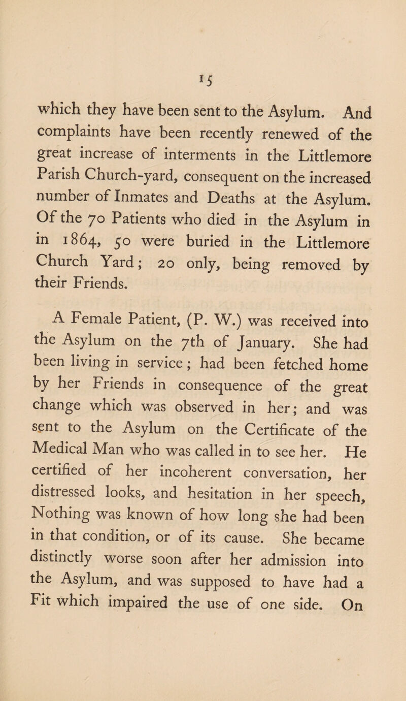 *5 which they have been sent to the Asylum. And complaints have been recently renewed of the great increase of interments in the Littlemore Parish Church-yard, consequent on the increased number of Inmates and Deaths at the Asylum. Of the jo Patients who died in the Asylum in in 1864, 50 were buried in the Littlemore Church Yard; 20 only, being removed by their Friends. A Female Patient, (P. W.) was received into the Asylum on the 7th of January. She had been living in service; had been fetched home by her Friends in consequence of the great change which was observed in her; and was sent to the Asylum on the Certificate of the Medical Man who was called in to see her. He certified of her incoherent conversation, her distressed looks, and hesitation in her speech. Nothing was known of how long she had been in that condition, or of its cause. She became distinctly worse soon after her admission into the Asylum, and was supposed to have had a Fit which impaired the use of one side. On