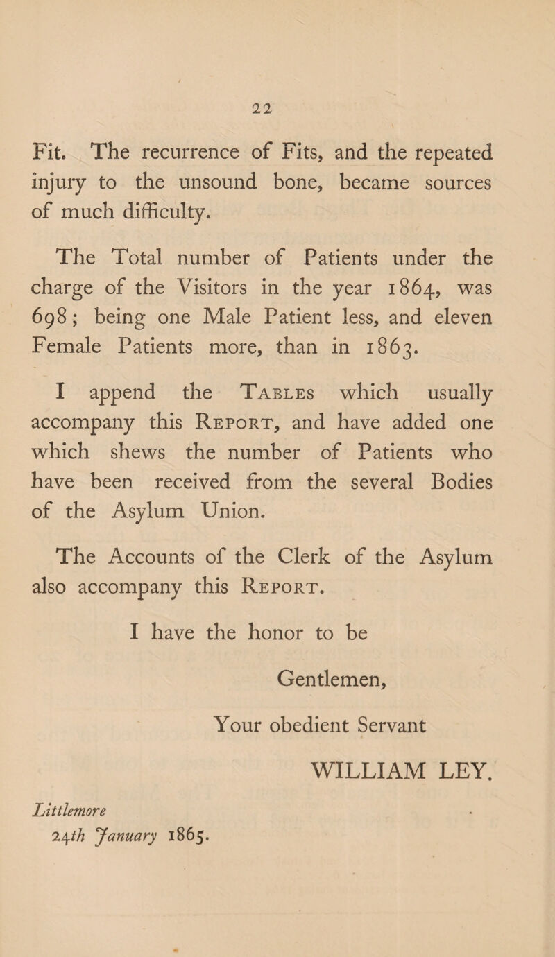Fit. The recurrence of Fits, and the repeated injury to the unsound bone, became sources of much difficulty. The Total number of Patients under the charge of the Visitors in the year 1864, was 698; being one Male Patient less, and eleven Female Patients more, than in 1863. I append the Tables which usually accompany this Report, and have added one which shews the number of Patients who have been received from the several Bodies of the Asylum Union. The Accounts of the Clerk of the Asylum also accompany this Report. I have the honor to be Gentlemen, Your obedient Servant WILLIAM LEY. Littlemore 24th January 1865.