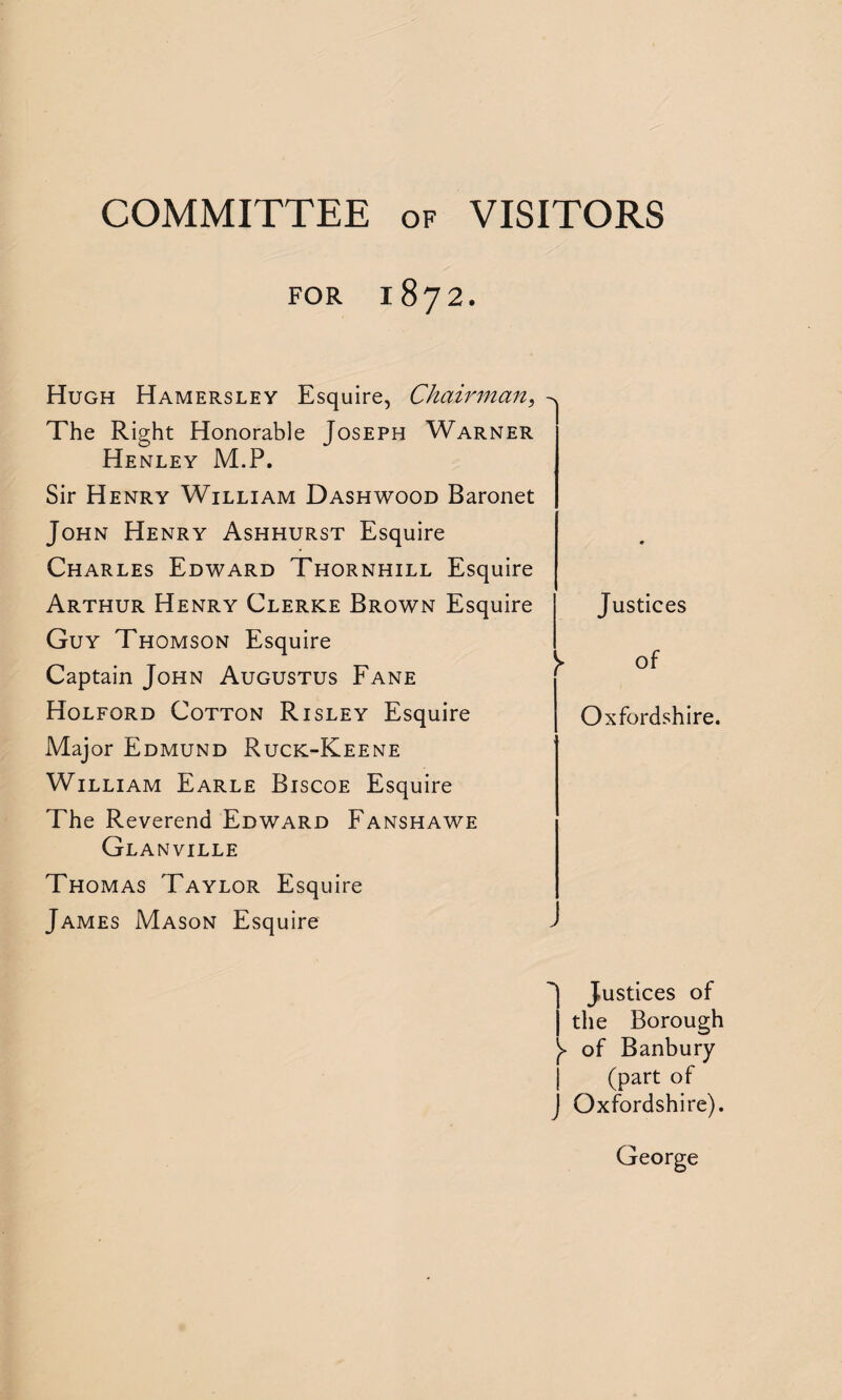 COMMITTEE of VISITORS FOR 1872. Hugh Hamersley Esquire, Chairman, The Right Honorable Joseph Warner Henley M.P. Sir Henry William Dashwood Baronet John Henry Ashhurst Esquire Charles Edward Thornhill Esquire Arthur Henry Clerke Brown Esquire Guy Thomson Esquire Captain John Augustus Fane Holford Cotton Risley Esquire Major Edmund Ruck-Keene William Earle Biscoe Esquire The Reverend Edward Fanshawe Glanville Thomas Taylor Esquire James Mason Esquire Justices l of Oxfordshire. J Justices of j the Borough )> of Banbury (part of j Oxfordshire). George