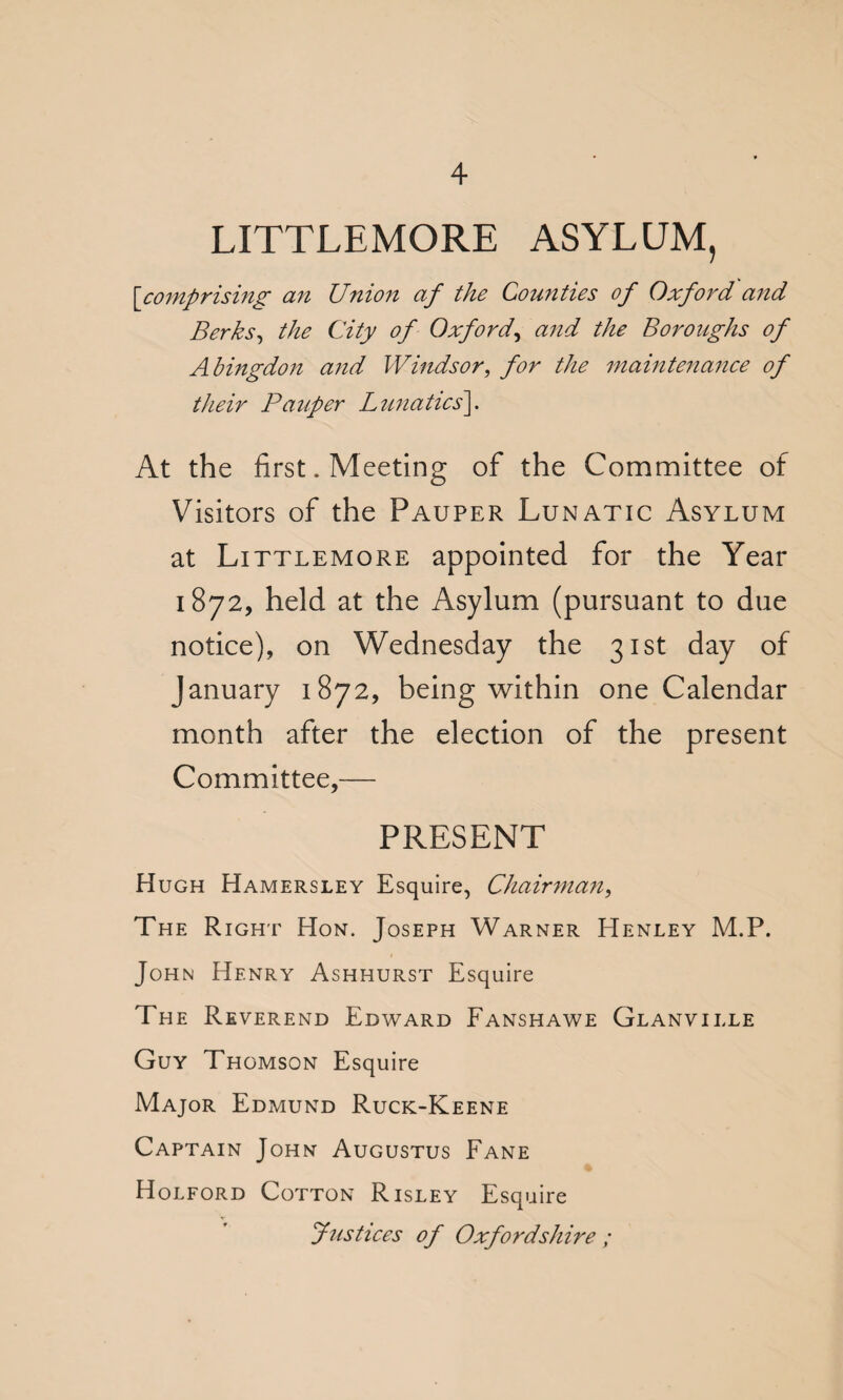 LITTLEMORE ASYLUM, [comprising an Union af the Counties of Oxford and Berks, the City of Oxford, and the Boroughs of Abingdon and Windsor, for the maintenance of their Pauper Lunatics]. At the first. Meeting of the Committee of Visitors of the Pauper Lunatic Asylum at Littlemore appointed for the Year 1872, held at the Asylum (pursuant to due notice), on Wednesday the 31st day of January 1872, being within one Calendar month after the election of the present Committee,— PRESENT Hugh Hamersley Esquire, Chairman, The Right Hon. Joseph Warner Henley M.P. John Henry Ashhurst Esquire The Reverend Edward Fanshawe Glanville Guy Thomson Esquire Major Edmund Ruck-Keene Captain John Augustus Fane Holford Cotton Risley Esquire Justices of Oxfordshire ;