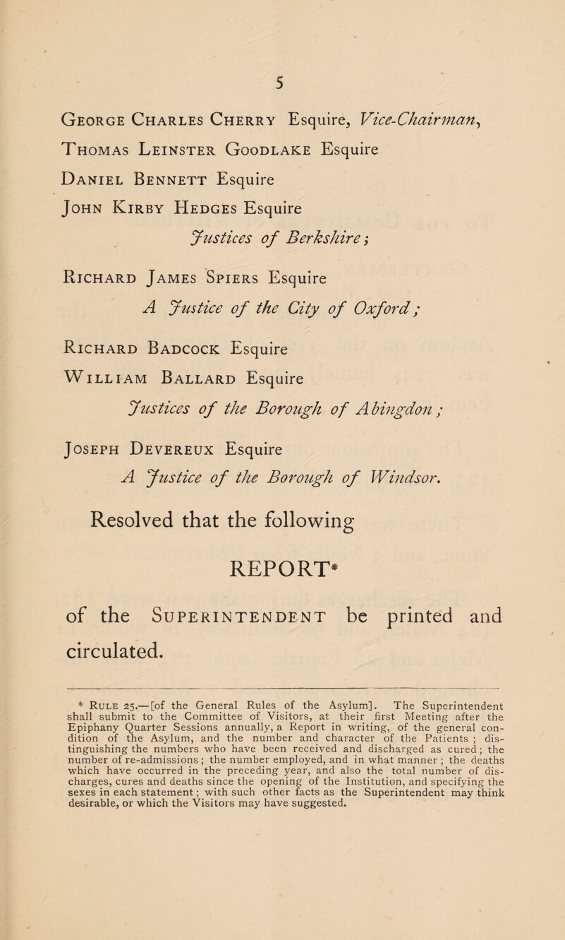 George Charles Cherry Esquire, Vice-Chairman, Thomas Leinster Goodlake Esquire Daniel Bennett Esquire John Kirby Hedges Esquire Justices of Berkshire j Richard James Spiers Esquire A Justice of the City of Oxford; Richard Badcock Esquire William Ballard Esquire Justices of the Borough of Abingdon ; Joseph Devereux Esquire A Justice of the Borough of Windsor. Resolved that the following REPORT* of the Superintendent be printed and circulated. * Rule 25.— [of the General Rules of the Asylum]. The Superintendent shall submit to the Committee of Visitors, at their first Meeting after the Epiphany Quarter Sessions annually, a Report in writing, of the general con¬ dition of the Asylum, and the number and character of the Patients ; dis¬ tinguishing the numbers who have been received and discharged as cured ; the number of re-admissions ; the number employed, and in what manner ; the deaths which have occurred in the preceding year, and also the total number of dis¬ charges, cures and deaths since the opening of the Institution, and specifying the sexes in each statement; with such other facts as the Superintendent may think desirable, or which the Visitors may have suggested.