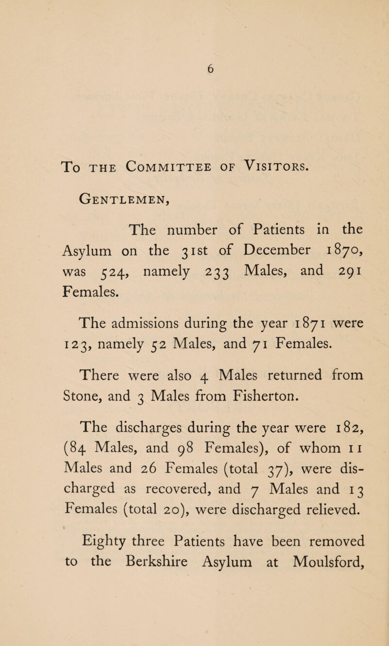To the Committee of Visitors. Gentlemen, The number of Patients in the Asylum on the 31st of December 1870, was 524, namely 233 Males, and 291 Females. The admissions during the year 1871 were 123, namely 52 Males, and 71 Females. There were also 4 Males returned from Stone, and 3 Males from Fisherton. The discharges during the year were 182, (84 Males, and 98 Females), of whom 11 Males and 26 Females (total 37), were dis¬ charged as recovered, and 7 Males and 13 Females (total 20), were discharged relieved. Eighty three Patients have been removed to the Berkshire Asylum at Moulsford,