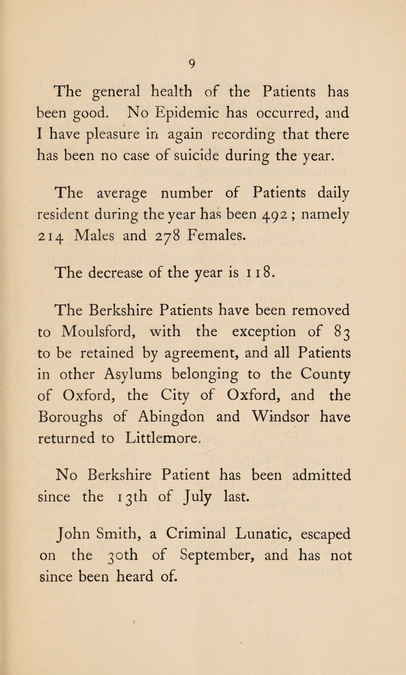 The general health of the Patients has been good. No Epidemic has occurred, and I have pleasure in again recording that there has been no case of suicide during the year. The average number of Patients daily resident during the year has been 492 ; namely 214 Males and 278 Females. The decrease of the year is 118. The Berkshire Patients have been removed to Moulsford, with the exception of 83 to be retained by agreement, and all Patients in other Asylums belonging to the County of Oxford, the City of Oxford, and the Boroughs of Abingdon and Windsor have returned to Littlemore. No Berkshire Patient has been admitted since the 13th of July last. John Smith, a Criminal Lunatic, escaped on the 30th of September, and has not since been heard of.