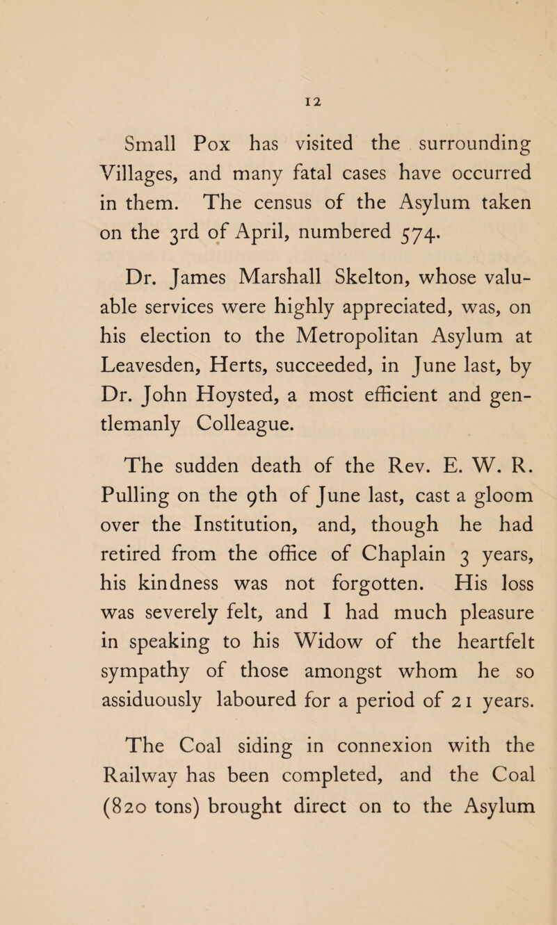 Small Pox has visited the surrounding Villages, and many fatal cases have occurred in them. The census of the Asylum taken on the 3rd of April, numbered 574. Dr. James Marshall Skelton, whose valu¬ able services were highly appreciated, was, on his election to the Metropolitan Asylum at Leavesden, Herts, succeeded, in June last, by Dr. John Hoysted, a most efficient and gen¬ tlemanly Colleague. The sudden death of the Rev. E. W. R. Pulling on the 9th of June last, cast a gloom over the Institution, and, though he had retired from the office of Chaplain 3 years, his kindness was not forgotten. His loss was severely felt, and I had much pleasure in speaking to his Widow of the heartfelt sympathy of those amongst whom he so assiduously laboured for a period of 21 years. The Coal siding in connexion with the Railway has been completed, and the Coal (820 tons) brought direct on to the Asylum