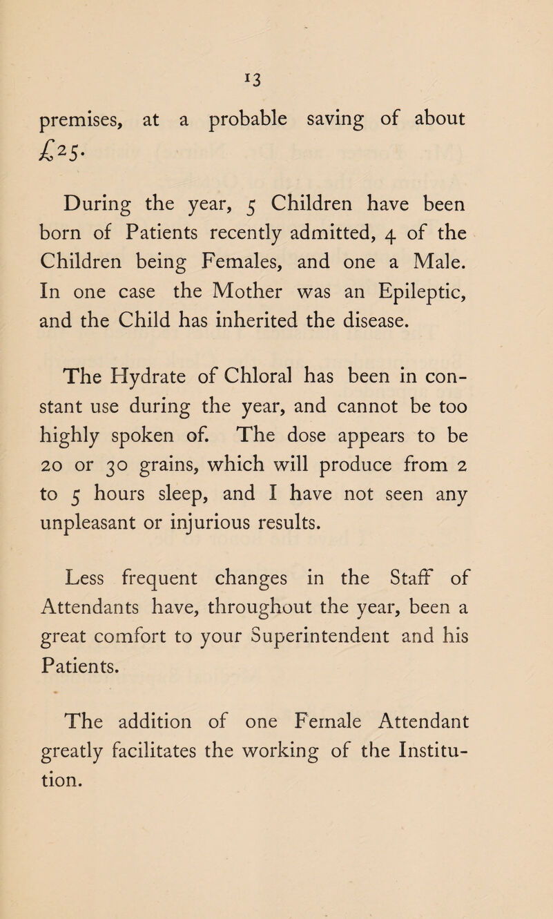 premises, at a probable saving of about £25- During the year, 5 Children have been born of Patients recently admitted, 4 of the Children being Females, and one a Male. In one case the Mother was an Epileptic, and the Child has inherited the disease. The Hydrate of Chloral has been in con¬ stant use during the year, and cannot be too highly spoken of. The dose appears to be 20 or 30 grains, which will produce from 2 to 5 hours sleep, and I have not seen any unpleasant or injurious results. Less frequent changes in the Staff of Attendants have, throughout the year, been a great comfort to your Superintendent and his Patients. The addition of one Female Attendant greatly facilitates the working of the Institu¬ tion.