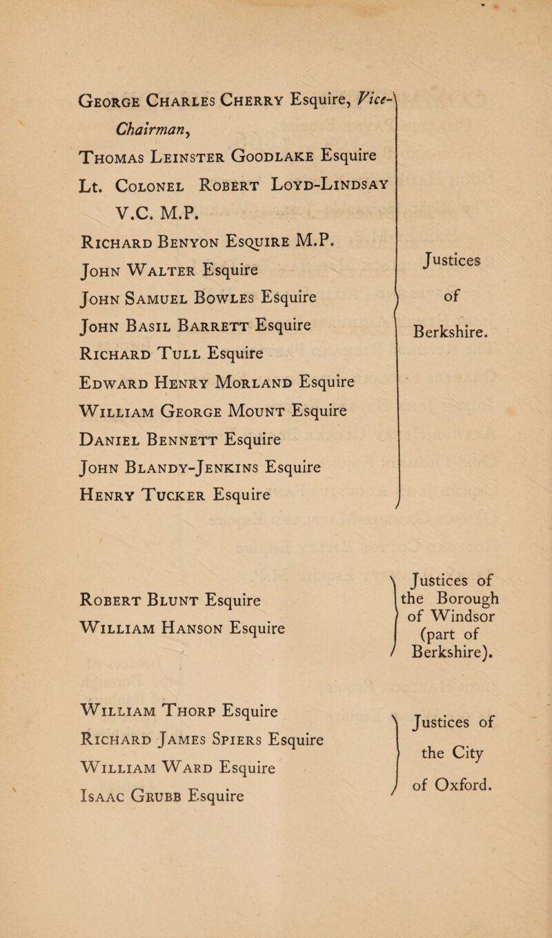 George Charles Cherry Esquire, ViceJ Chairman, Thomas Leinster Goodlake Esquire Lt. Colonel Robert Loyd-Lindsay V.C. M.P. Richard Benyon Esquire M.P. John Walter Esquire John Samuel Bowles Esquire John Basil Barrett Esquire Richard Tull Esquire Edward Henry Morland Esquire William George Mount Esquire Daniel Bennett Esquire John Blandy-Jenkins Esquire Henry Tucker Esquire Justices of Berkshire. Robert Blunt Esquire William Hanson Esquire Justices of the Borough of Windsor (part of Berkshire). William Thorp Esquire Richard James Spiers Esquire William Ward Esquire Isaac Grubb Esquire N Justices of the City ) of Oxford.