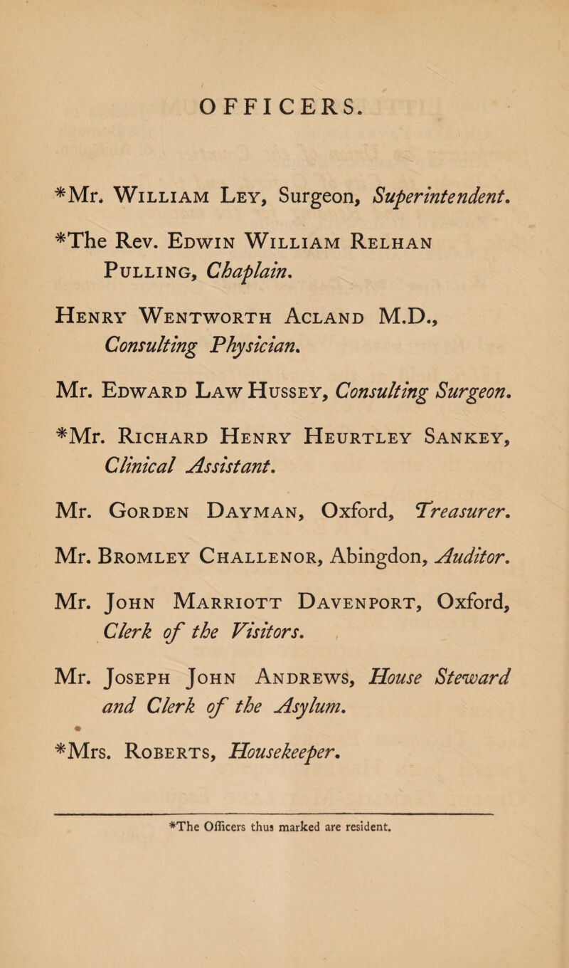*Mr, William Ley, Surgeon, Superintendent. *The Rev. Edwin William Relhan Pulling, Chaplain. Henry Wentworth Acland M.D., Consulting Physician. Mr. Edward Law Hussey, Consulting Surgeon. *Mr. Richard Henry Heurtley Sankey, Clinical Assistant. Mr. Gorden Dayman, Oxford, Treasurer. Mr. Bromley Challenor, Abingdon, Auditor. Mr. John Marriott Davenport, Oxford, Clerk of the Visitors. Mr. Joseph John Andrews, House Steward and Clerk of the Asylum. *Mrs. Roberts, Housekeeper. *The Officers thus marked are resident.