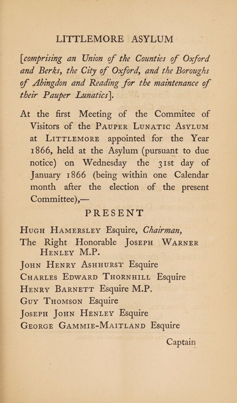 LITTLEMORE ASYLUM [comprising an Union of the Counties of Oxford and Berks, the City of Oxford, and the Boroughs of Abingdon and Beading for the maintenance of their Pauper Lunatics\ At the first Meeting of the Commitee of Visitors of the Pauper Lunatic Asylum at Littlemore appointed for the Year 1866, held at the Asylum (pursuant to due notice) on Wednesday the 31st day of January 1866 (being within one Calendar month after the election of the present Committee),— PRESENT Hugh Hamersley Esquire, Chairman, The Right Honorable Joseph Warner Henley M.P. John Henry Ashhurst Esquire Charles Edward Thornhill Esquire Henry Barnett Esquire M.P. Guy Thomson Esquire Joseph John Henley Esquire George Gammie-Maitland Esquire Captain