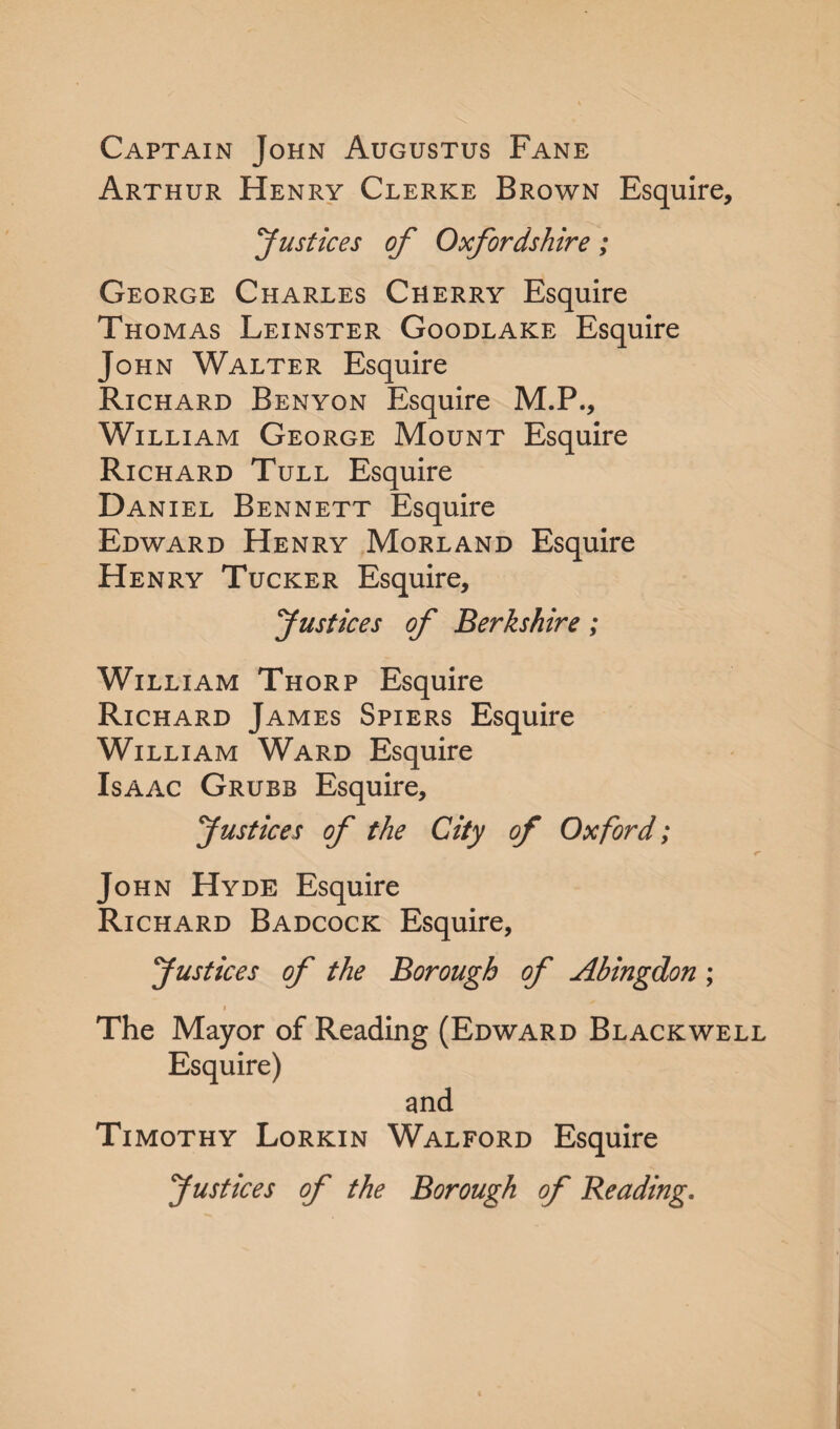 Captain John Augustus Fane Arthur Henry Clerke Brown Esquire, 'Justices of Oxfordshire; George Charles Cherry Esquire Thomas Leinster Goodlake Esquire John Walter Esquire Richard Benyon Esquire M.P., William George Mount Esquire Richard Tull Esquire Daniel Bennett Esquire Edward Henry Morland Esquire Henry Tucker Esquire, Justices of Berkshire; William Thorp Esquire Richard James Spiers Esquire William Ward Esquire Isaac Grubb Esquire, Justices of the City of Oxford; John Hyde Esquire Richard Badcock Esquire, Justices of the Borough of Abingdon ; i The Mayor of Reading (Edward Blackwell Esquire) and Timothy Lorkin Walford Esquire Justices of the Borough of Beading.