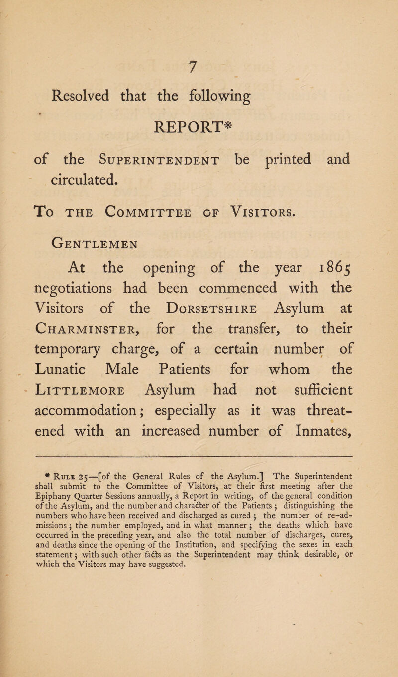Resolved that the following REPORT* of the Superintendent be printed and circulated. To the Committee of Visitors. Gentlemen At the opening of the year 1865 negotiations had been commenced with the Visitors of the Dorsetshire Asylum at Charminster, for the transfer, to their temporary charge, of a certain number of Lunatic Male Patients for whom the Littlemore Asylum had not sufficient accommodation; especially as it was threat¬ ened with an increased number of Inmates, * Rule 25—[of the General Rules of the Asylum.] The Superintendent shall submit to the Committee of Visitors, at their first meeting after the Epiphany Quarter Sessions annually, a Report in writing, of the general condition of the Asylum, and the number and charadter of the Patients $ distinguishing the numbers who have been received and discharged as cured $ the number of re-ad¬ missions 5 the number employed, and in what manner 5 the deaths which have occurred in the preceding year, and also the total number of discharges, cures, and deaths since the opening of the Institution, and specifying the sexes in each statement; with such other fails as the Superintendent may think desirable, or which the Visitors may have suggested.