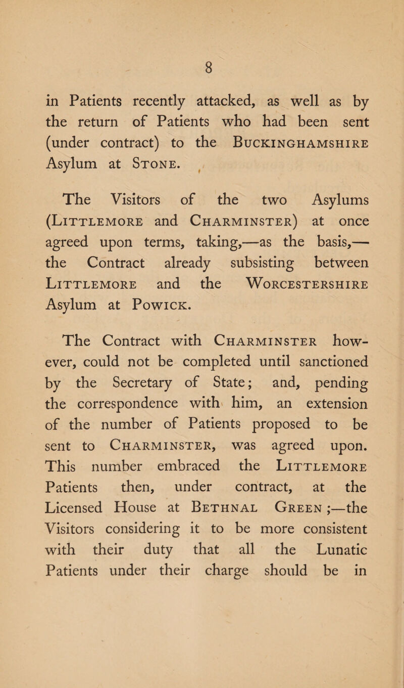 in Patients recently attacked, as well as by the return of Patients who had been sent (under contract) to the Buckinghamshire Asylum at Stone. The Visitors of the two Asylums (Littlemore and Charminster) at once agreed upon terms, taking,—as the basis,— the Contract already subsisting between Littlemore and the Worcestershire Asylum at Powick. The Contract with Charminster how¬ ever, could not be completed until sanctioned by the Secretary of State; and, pending the correspondence with' him, an extension of the number of Patients proposed to be sent to Charminster, was agreed upon. This number embraced the Littlemore Patients then, under contract, at the Licensed House at Bethnal Green ;—the Visitors considering it to be more consistent with their duty that all the Lunatic Patients under their charge should be in