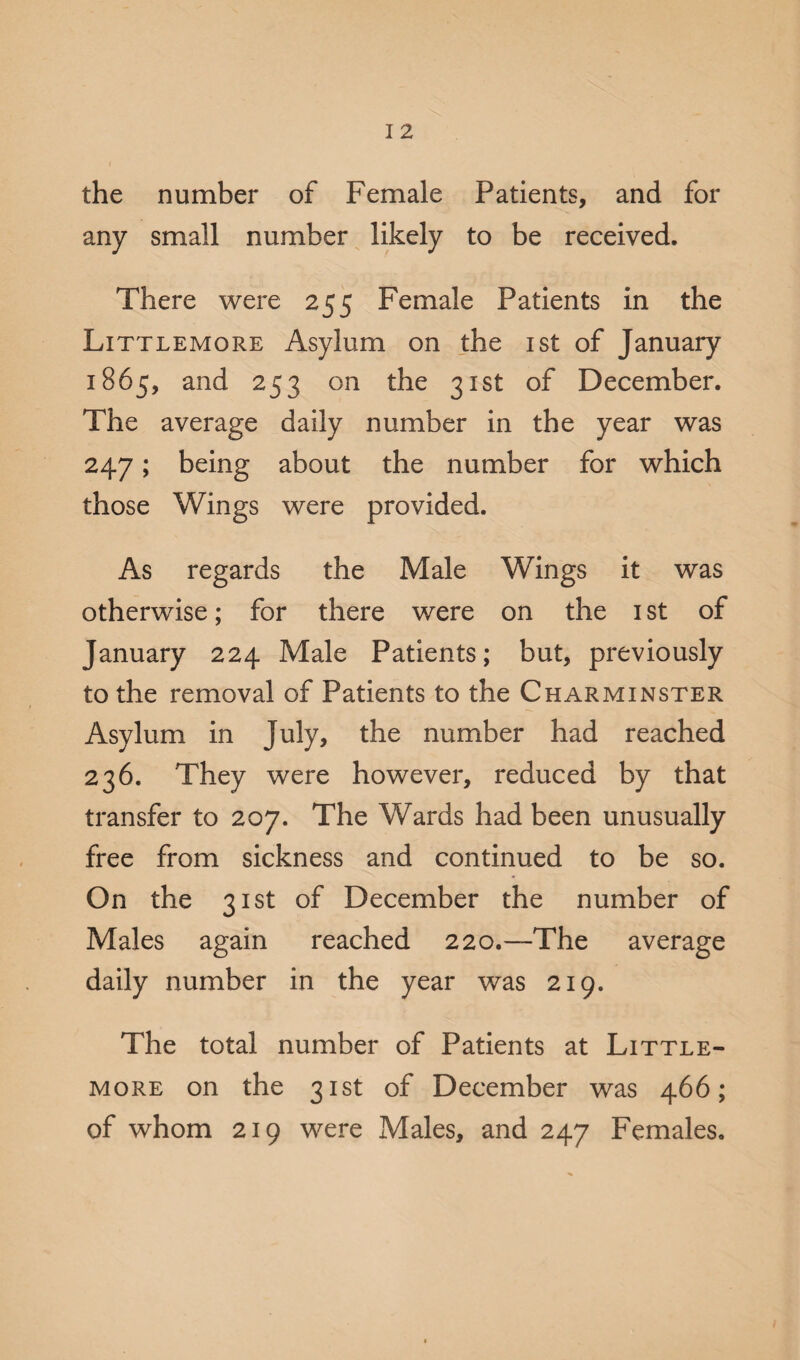 the number of Female Patients, and for any small number likely to be received. There were 255 Female Patients in the Littlemore Asylum on the 1st of January 1865, and 253 on the 31st of December. The average daily number in the year was 247; being about the number for which those Wings were provided. As regards the Male Wings it was otherwise; for there were on the 1 st of January 224 Male Patients; but, previously to the removal of Patients to the Charminster Asylum in July, the number had reached 236. They were however, reduced by that transfer to 207. The Wards had been unusually free from sickness and continued to be so. On the 31st of December the number of Males again reached 220.—The average daily number in the year was 219. The total number of Patients at Little- more on the 31st of December was 466; of whom 219 were Males, and 247 Females.