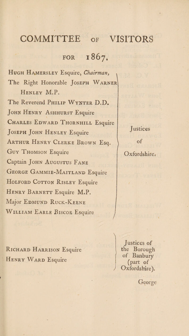 COMMITTEE of VISITORS FOR 1867. Hugh Hamersley Esquire, Chairman, The Right Honorable Joseph Warner Henley M.P. The Reverend Philip Wynter D.D. John Henry Ashhurst Esquire Charles Edward Thornhill Esquire Joseph John Henley Esquire Arthur Henry Clerke Brown Esq. \ Guy Thomson Esquire Captain John Augustus Fane George Gammie-Maitland Esquire Holford Cotton Risley Esquire Henry Barnett Esquire M.P. Major Edmund Ruck-Keene William Earle Biscoe Esquire Justices of Oxfordshire, \ Richard Harrison Esquire Henry Ward Esquire \ / Justices of the Borough of Banbury (part of Oxfordshire). George