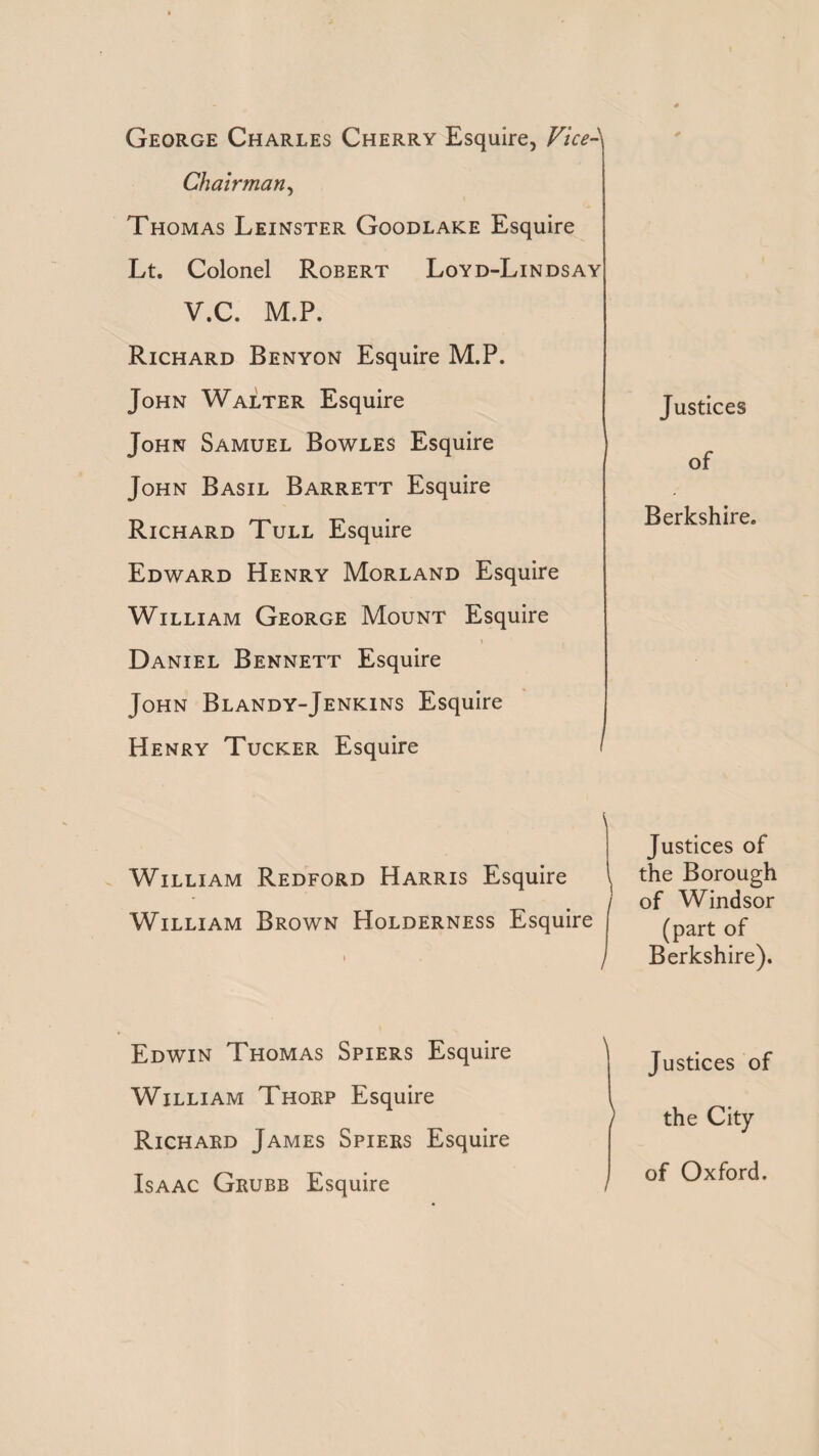 George Charles Cherry Esquire, Vice- Chairman y Thomas Leinster Goodlake Esquire Lt. Colonel Robert Loyd-Lindsay V.C. M.P. Richard Benyon Esquire M.P. John Walter Esquire John Samuel Bowles Esquire John Basil Barrett Esquire Richard Tull Esquire Edward Henry Morland Esquire William George Mount Esquire i , Daniel Bennett Esquire John Blandy-Jenkins Esquire Henry Tucker Esquire \ William Redford Harris Esquire William Brown Holderness Esquire Edwin Thomas Spiers Esquire ' William Thorp Esquire Richard James Spiers Esquire Isaac Grubb Esquire Justices of Berkshire. Justices of the Borough of Windsor (part of Berkshire). Justices of the City of Oxford.