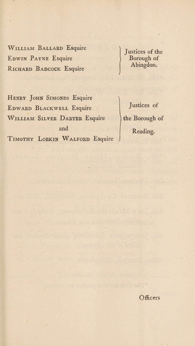 William Ballard Esquire Edwin Payne Esquire Richard Badcock Esquire Justices of the Borough of Abingdon. / Henry John Simonds Esquire Edward Blackwell Esquire William Silyer Darter Esquire and Timothy Lorkin Walford Esquire Justices of J the Borough of Reading. Officers