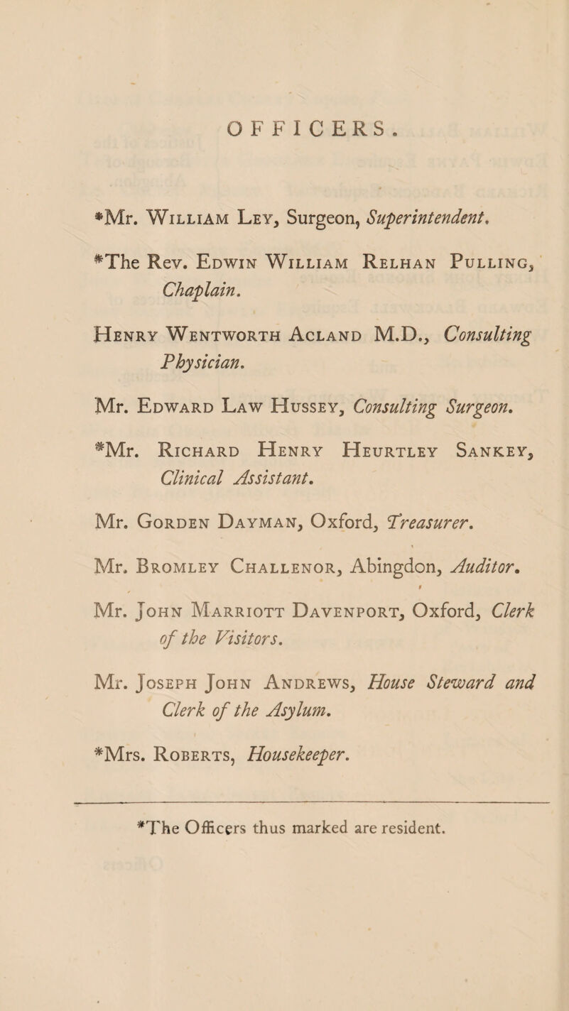 *Mr. William Ley, Surgeon, Superintendent. #The Rev. Edwin William Relhan Pulling, Chaplain. Henry Wentworth Acland M.D., Consulting Physician. Mr. Edward Law Hussey, Consulting Surgeon. ^Mr. Richard Henry Heurtley Sankey, Clinical Assistant. Mr. Gorden Dayman, Oxford, Treasurer. Mr. Bromley Challenor, Abingdon, Auditor. 9 Mr. John Marriott Davenport, Oxford, Clerk of the Visitors. Mr. Joseph John Andrews, House Steward and Clerk of the Asylum. *Mrs. Roberts, Housekeeper. *The Officers thus marked are resident.