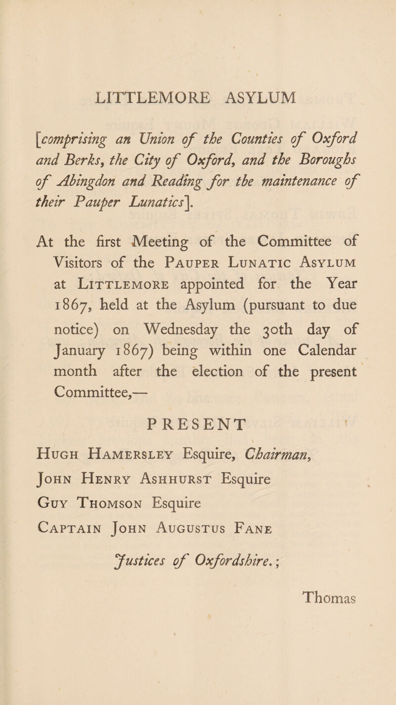 [comprising an Union of the Counties of Oxford and Berks, the City of Oxford, and the Boroughs of Abingdon and Reading for tbe maintenance of their Pauper Lunatics\ At the first Meeting of the Committee of Visitors of the Pauper Lunatic Asylum at Littlemore appointed for the Year 1867, held at the Asylum (pursuant to due notice) on Wednesday the 30th day of January 1867) being within one Calendar month after the election of the present Committee,— PRESENT \ Hugh Hamersley Esquire, Chairman, John Henry Ashhurst Esquire Guy Thomson Esquire Captain John Augustus Fane justices of Oxfordshire.; Thomas