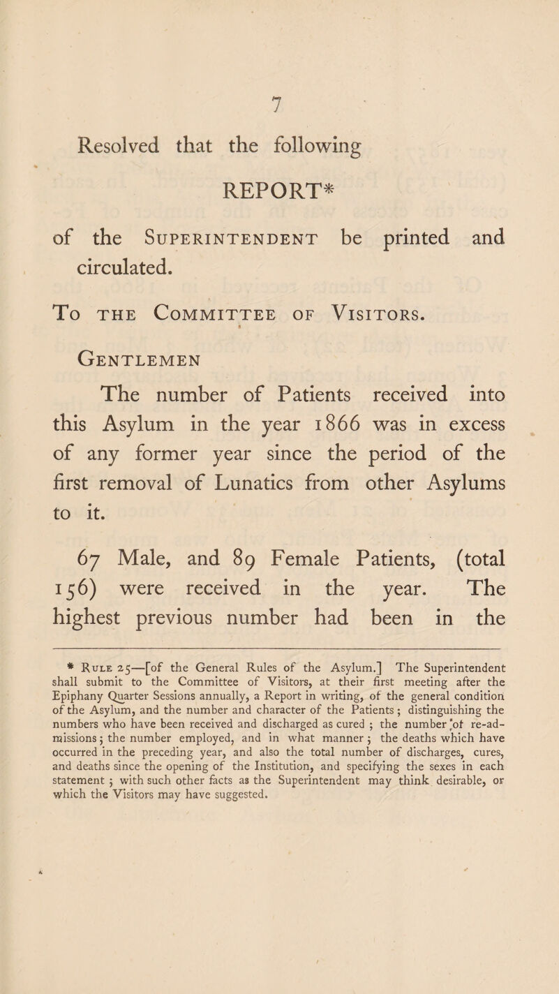 Resolved that the following REPORT* of the Superintendent be printed and circulated. To the Committee of Visitors. Gentlemen The number of Patients received into this Asylum in the year 1866 was in excess of any former year since the period of the first removal of Lunatics from other Asylums to it. 67 Male, and 89 Female Patients, (total 156) were received in the year. The highest previous number had been in the * Rule 25—[of the General Rules of the Asylum.} The Superintendent shall submit to the Committee of Visitors, at their first meeting after the Epiphany Quarter Sessions annually, a Report in writing, of the general condition of the Asylum, and the number and character of the Patients; distinguishing the numbers who have been received and discharged as cured ; the number‘of re-ad¬ missions; the number employed, and in what manner; the deaths which have occurred in the preceding year, and also the total number of discharges, cures, and deaths since the opening of the Institution, and specifying the sexes in each statement ; with such other facts as the Superintendent may think desirable, or which the Visitors may have suggested. ✓