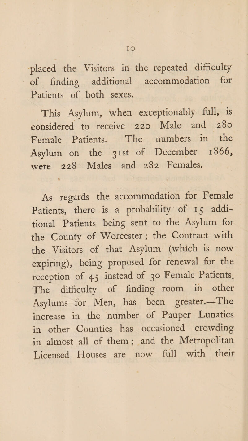 IO placed the Visitors in the repeated difficulty of finding additional accommodation for Patients of both sexes. This Asylum, when exceptionably full, is considered to receive 220 Male and 280 Female Patients. The numbers in the Asylum on the 31st of December 1866, were 228 Males and 282 Females. * ( As regards the accommodation for Female Patients, there is a probability of 15 addi¬ tional Patients being sent to the Asylum for the County of Worcester; the Contract with the Visitors of that Asylum (which is now expiring), being proposed for renewal for the reception of 45 instead of 30 Female Patients. The difficulty of finding room in other Asylums for Men, has been greater.—The increase in the number of Pauper Lunatics in other Counties has occasioned crowding in almost all of them; and the Metropolitan Licensed Houses are now full with their