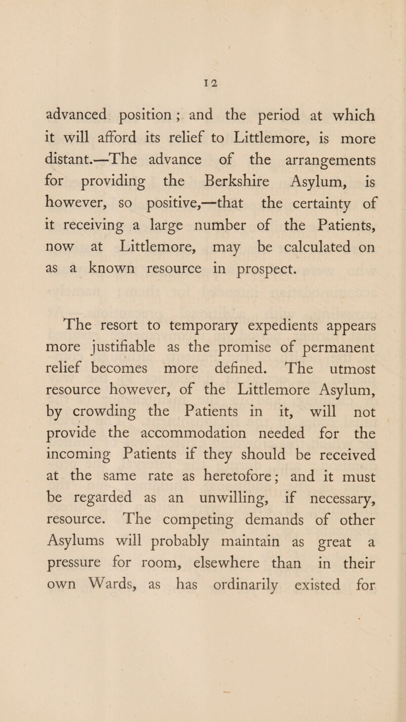 advanced position; and the period at which it will afford its relief to Littlemore, is more distant.—The advance of the arrangements for providing the Berkshire Asylum, is however, so positive,—that the certainty of it receiving a large number of the Patients, now at Littlemore, may be calculated on as a known resource in prospect. The resort to temporary expedients appears more justifiable as the promise of permanent relief becomes more defined. The utmost resource however, of the Littlemore Asylum, by crowding the Patients in it, will not provide the accommodation needed for the incoming Patients if they should be received at the same rate as heretofore; and it must be regarded as an unwilling, if necessary, resource. The competing demands of other Asylums will probably maintain as great a pressure for room, elsewhere than in their own Wards, as has ordinarily existed for
