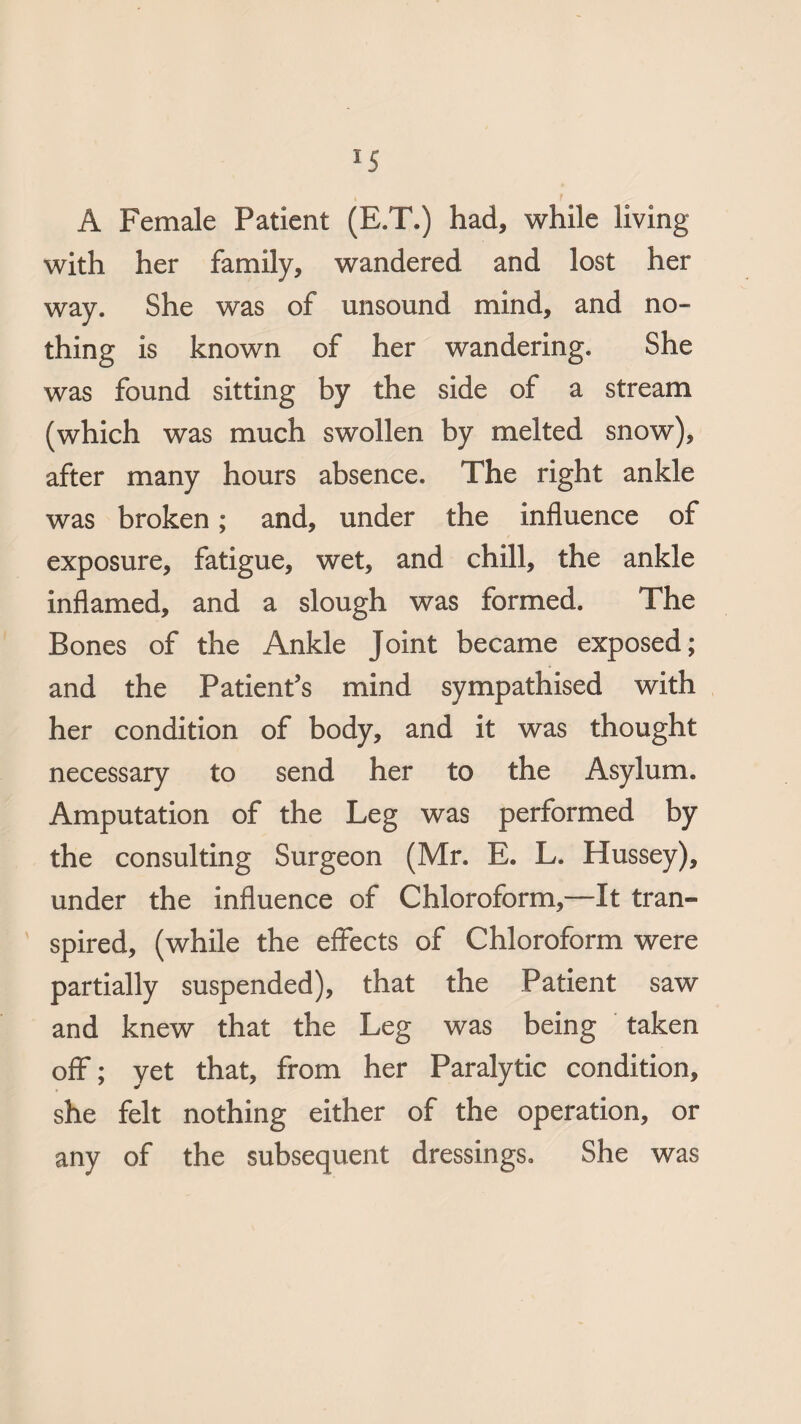 A Female Patient (E.T.) had, while living with her family, wandered and lost her way. She was of unsound mind, and no¬ thing is known of her wandering. She was found sitting by the side of a stream (which was much swollen by melted snow), after many hours absence. The right ankle was broken; and, under the influence of exposure, fatigue, wet, and chill, the ankle inflamed, and a slough was formed. The Bones of the Ankle Joint became exposed; and the Patient’s mind sympathised with her condition of body, and it was thought necessary to send her to the Asylum. Amputation of the Leg was performed by the consulting Surgeon (Mr. E. L. Hussey), under the influence of Chloroform,—It tran¬ spired, (while the effects of Chloroform were partially suspended), that the Patient saw and knew that the Leg was being taken off; yet that, from her Paralytic condition, she felt nothing either of the operation, or any of the subsequent dressings. She was