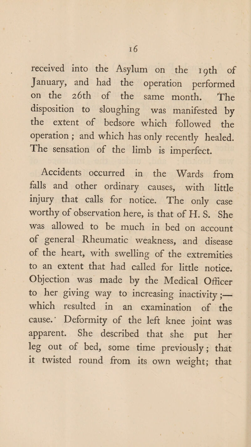 received into the Asylum on the 19th of January, and had the operation performed on the 26th of the same month. The disposition to sloughing was manifested by the extent of bedsore which followed the operation ; and which has only recently healed. The sensation of the limb is imperfect. Accidents occurred in the Wards from falls and other ordinary causes, with little injury that calls for notice. The only case worthy of observation here, is that of H. S. She was allowed to be much in bed on account of general Rheumatic weakness, and disease of the heart, with swelling of the extremities to an extent that had called for little notice. Objection was made by the Medical Officer to her giving way to increasing inactivity;— which resulted in an examination of the cause.' Deformity of the left knee joint was apparent. She described that she put her leg out of bed, some time previously; that it twisted round from its own weight; that
