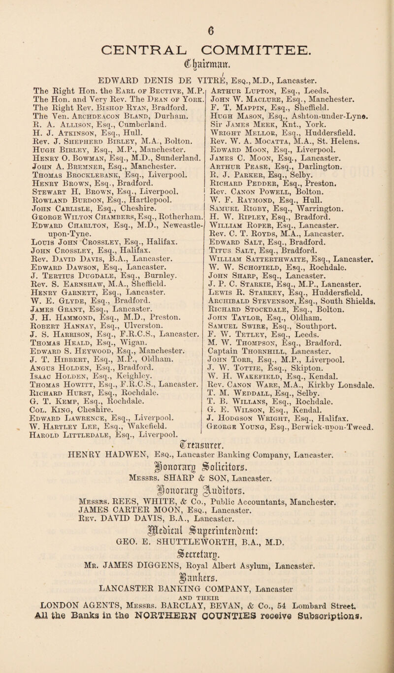 CENTRAL COMMITTEE. Cljairmatt. EDWARD DENIS DE VITRE, Esq., M.D., Lancaster. The Right Hon. the Earl of Bective, M.P. The Hon. and Very Rev. The Dean of York. The Right Rev. Bishop Ryan, Bradford. The Yen. Archdeacon Bland, Durham. R. A. Allison, Esq., Cumberland. H. J. Atkinson, Esq., Hull. Rev. J. Shepherd Birley, M.A,, Bolton. Hugh Birley, Esq., M.P., Manchester. Henry O. Bowman, Esq., M.D., Sunderland. John A. Bremner, Esq., Manchester. Thomas Brocklebank, Esq., Liverpool. Henry Brown, Esq., Bradford. Stewart H. Brown, Esq., Liverpool. Rowland Burdon, Esq., Hartlepool. John Carlisle, Esq., Cheshire. George Wilton Chambers, Esq., Rotherham. Edward Charlton, Esq., M.D., Newcastle- upon-Tyne. Louis John Crossley, Esq., Halifax. John Crossley, Esq., Halifax. Rev. David Davis, B.A., Lancaster. Edward Dawson, Esq., Lancaster. J. Tertius Dugdale, Esq., Burnley. Rev. S. Earnshaw, M.A., Sheffield. Henry Garnett, Esq., Lancaster. W. E. Glyde, Esq., Bradford. James Grant, Esq., Lancaster. J. H. Hammond, Esq., M.D., Preston. Robert Hannay, Esq., Ulverston. J. S. Harrison, Esq., F.R.C.S., Lancaster. Thomas Heald, Esq., Wigan. Edward S. Heywood, Esq., Manchester. J. T. Hibbert, Esq., M.P., Oldham. Angus Holden, Esq., Bradford. Isaac Holden, Esq., Keighley. Thomas Howitt, Esq., F.R.C.S., Lancaster. Richard Hurst, Esq., Rochdale. G. T. Kemp, Esq., Rochdale. Col. King, Cheshire. Edward Lawrence, Esq., Liverpool. W. Hartley Lee, Esq., Wakefield. Harold Littledale, Esq., Liverpool Arthur Lupton, Esq., Leeds. John W. Maclure, Esq., Manchester. F. T. Mappin, Esq., Sheffield. Hugh Mason, Esq., Ashton-under-Lyno. Sir James Meek, Knt., York. Wright Mellor, Esq., Huddersfield. Rev. W. A. Mocatta, M.A., St. Helens. Edward Moon, Esq., Liverpool. James C. Moon, Esq., Lancaster. Arthur Pease, Esq., Darlington. R. J. Parker, Esq., Selby. Richard Pedder, Esq., Preston. Rev. Canon Powell, Bolton. W. F. Raymond, Esq., Hull. Samuel Rigby, Esq., Warrington. H. W. Ripley, Esq., Bradford. William Roper, Esq., Lancaster. Rev. C. T. Royds, M.A., Lancaster. Edward Salt, Esq., Bradford. Titus Salt, Esq., Bradford. William Satterthwaite, Esq., Lancaster. W. W. Schofield, Esq., Rochdale. John Sharp, Esq., Lancaster. J. P. C. Starkie, Esq., M.P., Lancaster. Lewis R. Starkey, Esq., Huddersfield. Archibald Stevenson, Esq., South Shields. Richard Stockdale, Esq., Bolton. John Taylor, Esq., Oldham. Samuel Swire, Esq., Southport. F. W. Tetley, Esq., Leeds. M. W. Thompson, Esq., Bradford. Captain Thornhill, Lancaster. John Torr, Esq., M.P., Liverpool. J. W. Tottie, Esq., Skipton. W. H. Wakefield, Esq., Kendal. Rev. Canon Ware, M.A., Kirkby Lonsdale. T. M. Weddall, Esq., Selby. T. B. Willans, Esq., Rochdale. G. E. Wilson, Esq., Kendal. J. Hodgson Wright, Esq., Halifax. George Young, Esq., Berwick-upon-Tweed. treasurer. HENRY HAD WEN, Esq., Lancaster Banking Company, Lancaster. fjorwrarg Solicitors. Messrs. SHARP & SON, Lancaster. ft jonorarg glabitors. Messrs. REES, WHITE, & Co., Public Accountants, Manchester. JAMES CARTER MOON, Esq., Lancaster. Rev. DAVID DAVIS, B.A., Lancaster. Utcbital ^ujimntcnbcnt: GEO. E. SHUTTLEWORTH, B.A., M.D. ^erretarg. Mr. JAMES DIGGENS, Royal Albert Asylum, Lancaster. jankers. LANCASTER BANKING COMPANY, Lancaster AND THEIR LONDON AGENTS, Messrs. BARCLAY, BEVAN, & Co., 54 Lombard Street. All tlie Banks in the NORTHERN COUNTIES ree#ive Subscriptions,