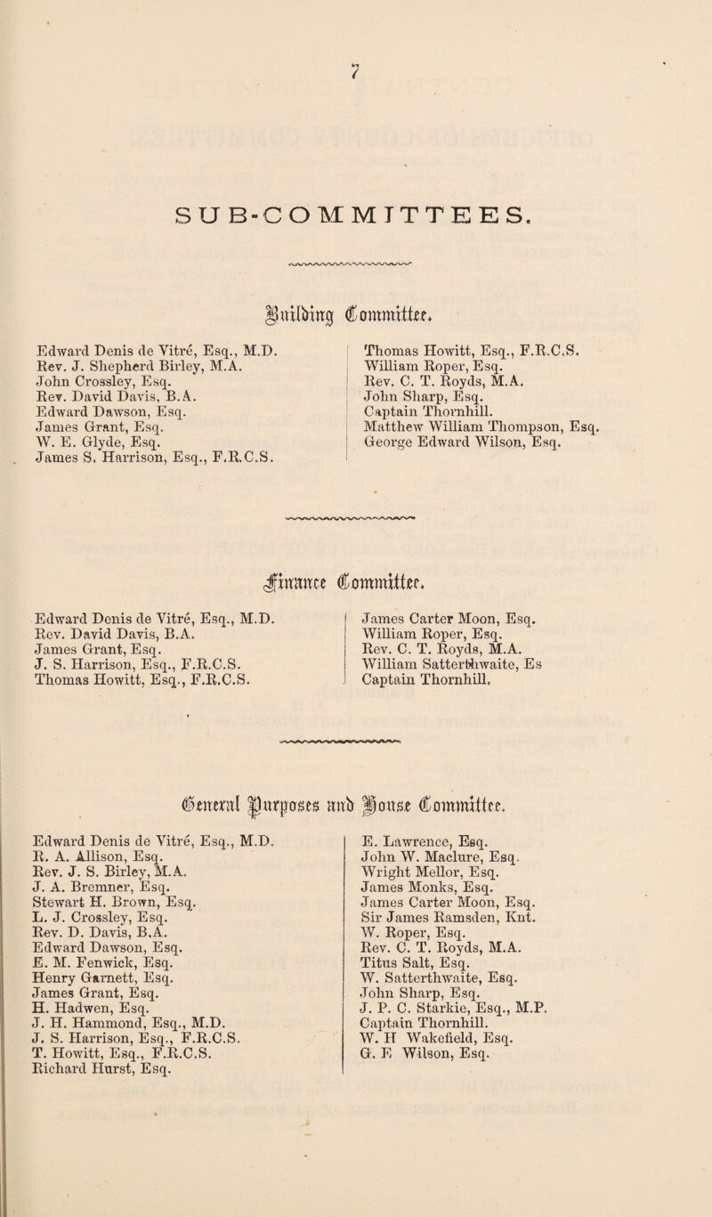 Ir* / SUB-COMMITTEES. ^itilMtrg Committee. Edward Denis de Vitre, Esq., M.D. Rev. J. Shepherd Birley, M.A. John Crossley, Esq. Rev. David Davis, B.A. Edward Dawson, Esq. Janies Grant, Esq. W. E. Glyde, Esq. James S. Harrison, Esq., F.R.C.S. Thomas Howitt, Esq., F.R.C.S. William Roper, Esq. Rev. C. T. Royds, M.A. John Sharp, Esq. Captain Thornhill. Matthew William Thompson, Esq. George Edward Wilson, Esq. •<: Jfiwwte Committer. Edward Denis de Yitre, Esq., M.D. Rev. David Davis, B.A. James Grant, Esq. J. S. Harrison, Esq., F.R.C.S. Thomas Howitt, Esq., F.R.C.S. James Carter Moon, Esq. William Roper, Esq. Rev. C. T. Royds, M.A. William Satterthwaite, Es j Captain Thornhill, Ceiteml |jurjjcrses mrtr pottse Committee. Edward Denis de Vitre, Esq., M.D. R. A. Allison, Esq. Rev. J. S. Birley, M.A. J. A. Bremner, Esq. Stewart H. Brown, Esq. L. J. Crossley, Esq. Rev. D. Davis, B.A. Edward Dawson, Esq. E. M. Fenwick, Esq. Henry Garnett, Esq. James Grant, Esq. H. Hadwen, Esq. J. H. Hammond, Esq., M.D. J. S. Harrison, Esq., F.R.C.S. T. Howitt, Esq., F.R.C.S. Richard Hurst, Esq. E. Lawi’ence, Esq. John W. Maclure, Esq. Wright Mellor, Esq. James Monks, Esq. James Carter Moon, Esq. Sir James Ramsden, Knt. W. Roper, Esq. Rev. C. T. Royds, M.A. Titus Salt, Esq. W. Satterthwaite, Esq. John Sharp, Esq. J. P. C. Starkie, Esq., M.P. Captain Thornhill. W. H Wakefield, Esq. G. E Wilson, Esq.