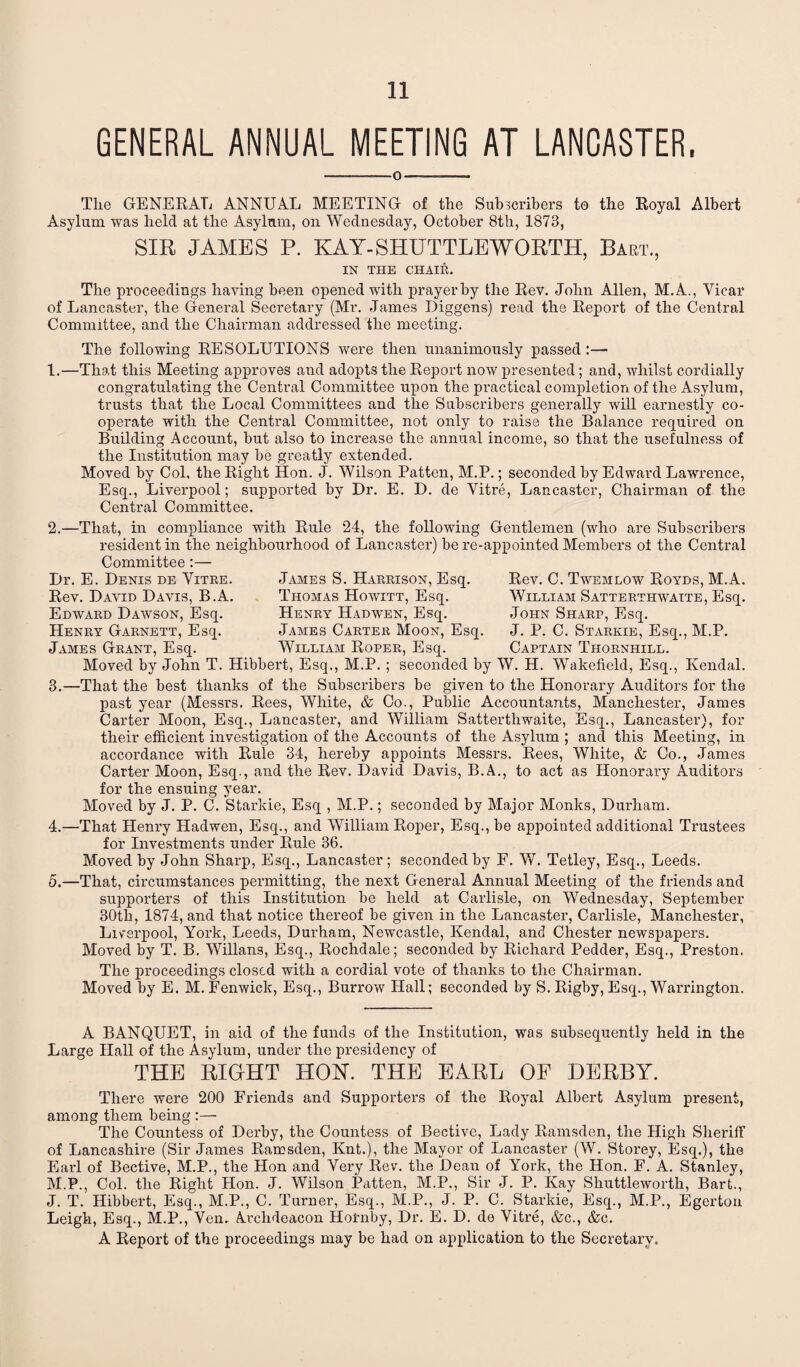 GENERAL ANNUAL MEETING AT LANCASTER, —--o- The GENERAL ANNUAL MEETING of the Subscribers to the Royal Albert Asylum was held at the Asylum, on Wednesday, October 8th, 1878, SIR JAMES P. KAY-SHUTTLE WORTH, Bart., IN THE CHAIR. The proceedings having been opened with prayer by the Rev. John Allen, M.A., Vicar of Lancaster, the General Secretary (Mr. James Diggens) read the Report of the Central Committee, and the Chairman addressed the meeting. The following RESOLUTIONS were then unanimously passed:— 1.—That this Meeting approves and adopts the Report now presented; and, whilst cordially congratulating the Central Committee upon the practical completion of the Asylum, trusts that the Local Committees and the Subscribers generally will earnestly co¬ operate with the Central Committee, not only to raise the Balance required on Building Account, but also to increase the annual income, so that the usefulness of the Institution may be greatly extended. Moved by Col, the Right Hon. J. Wilson Patten, M.P.; seconded by Edward Lawrence, Esq., Liverpool; supported by Dr. E. D. de Vitre, Lancaster, Chairman of the Central Committee. Dr. E. Denis de Vitre. Rev. David Davis, B.A. Edward Dawson, Esq. Henry Garnett, Esq. James Grant, Esq. Rev. C. Twemlow Royds, M.A. William Satterthwaite, Esq. John Sharp, Esq. J. P. C. Starkie, Esq., M.P. Captain Thornhill. 2. —That, in compliance with Rule 24, the following Gentlemen (who are Subscribers resident in the neighbourhood of Lancaster) be re-appointed Members oi the Central Committee:— James S. Harrison, Esq. Thomas Howitt, Esq. Henry Hadwen, Esq. James Carter Moon, Esq. William Roper, Esq. Moved by John T. Hibbert, Esq., M.P. ; seconded by W. H. Wakefield, Esq., Kendal. 3. —That the best thanks of the Subscribers be given to the Honorary Auditors for the past year (Messrs. Rees, White, & Co., Public Accountants, Manchester, James Carter Moon, Esq., Lancaster, and William Satterthwaite, Esq., Lancaster), for their efficient investigation of the Accounts of the Asylum ; and this Meeting, in accordance with Rule 34, hereby appoints Messrs. Rees, White, & Co., James Carter Moon, Esq., and the Rev. David Davis, B.A., to act as Honorary Auditors for the ensuing year. Moved by J. P. C. Starkie, Esq , M.P.; seconded by Major Monks, Durham. 4. —That Henry Hadwen, Esq., and William Roper, Esq., be appointed additional Trustees for Investments under Rule 36. Moved by John Sharp, Esq., Lancaster; seconded by F. W. Tetley, Esq., Leeds. 5. —That, circumstances permitting, the next General Annual Meeting of the friends and supporters of this Institution be held at Carlisle, on Wednesday, September 30th, 1874, and that notice thereof be given in the Lancaster, Carlisle, Manchester, Liverpool, York, Leeds, Durham, Newcastle, Kendal, and Chester newspapers. Moved by T. B. Willans, Esq., Rochdale; seconded by Richard Pedder, Esq., Preston. The proceedings closed with a cordial vote of thanks to the Chairman. Moved by E. M. Fenwick, Esq., Burrow Hall; seconded by S. Rigby, Esq., Warrington. A BANQUET, in aid of the funds of the Institution, was subsequently held in the Large Hall of the Asylum, under the presidency of THE RIGrHT HOY. THE EARL OF DERBY. There were 200 Friends and Supporters of the Royal Albert Asylum present, among them being :— The Countess of Derby, the Countess of Bective, Lady Ramsden, the High Sheidff of Lancashire (Sir James Ramsden, Knt.), the Mayor of Lancaster (W. Storey, Esq.), the Earl of Bective, M.P., the Hon and Very Rev. the Dean of York, the Hon. F. A. Stanley, M.P., Col. the Right Hon. J. Wilson Patten, M.P., Sir J. P. Kay Shuttleworth, Bart., J. T. Hibbert, Esq., M.P., C. Turner, Esq., M.P., J. P. C. Starkie, Esq., M.P., Egerton Leigh, Esq., M.P., Ven. Archdeacon Hornby, Dr. E. D. de Vitre, &c., &c. A Report of the proceedings may be had on application to the Secretary.