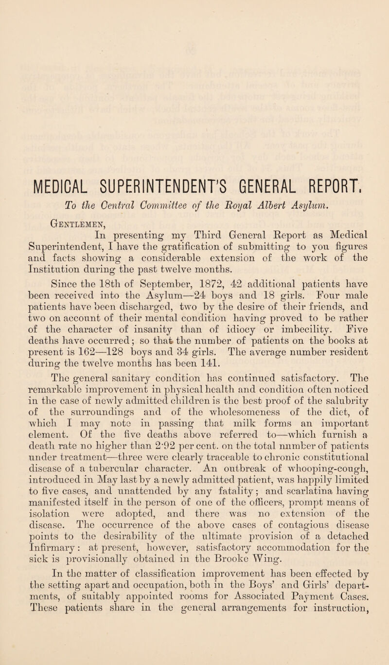 MEDICAL SUPERINTENDENT’S GENERAL REPORT, To the Central Committee of the Royal Albert Asylum. Gentlemen, In presenting my Third General Report as Medical Superintendent, I have the gratification of submitting to you figures and facts showing a considerable extension of the work of the Institution during the past twelve months. Since the 18th of September, 1872, 42 additional patients have been received into the Asylum—24 boys and 18 girls. Four male patients have been discharged, two by the desire of their friends, and two on account of their mental condition having proved to be rather of the character of insanity than of idiocy or imbecility. Five deaths have occurred; so that the number of patients on the books at present is 162—128 boys and 34 girls. The average number resident during the twelve months has been 141. The general sanitary condition has continued satisfactory. The remarkable improvement in physical health and condition often noticed in the case of newly admitted children is the best proof of the salubrity of the surroundings and of the wholesomeness of the diet, of which I may note in passing that milk forms an important element. Of the five deaths above referred to—which furnish a death rate no higher than 2’92 percent, on the total number of patients under treatment—three were clearly traceable to chronic constitutional disease of a tubercular character. An outbreak of whooping-cough, introduced in May last by a newly admitted patient, was happily limited to five cases, and unattended by any fatality; and scarlatina having manifested itself in the person of one of the officers, prompt means of isolation were adopted, and there was no extension of the disease. The occurrence of the above cases of contagious disease points to the desirability of the ultimate provision of a detached Infirmary: at present, however, satisfactory accommodation for the sick is provisionally obtained in the Brooke Wing. In the matter of classification improvement has been effected by the setting apart and occupation, both in the Boys’ and Girls’ depart¬ ments, of suitably appointed rooms for Associated Payment Cases. These patients share in the general arrangements for instruction,