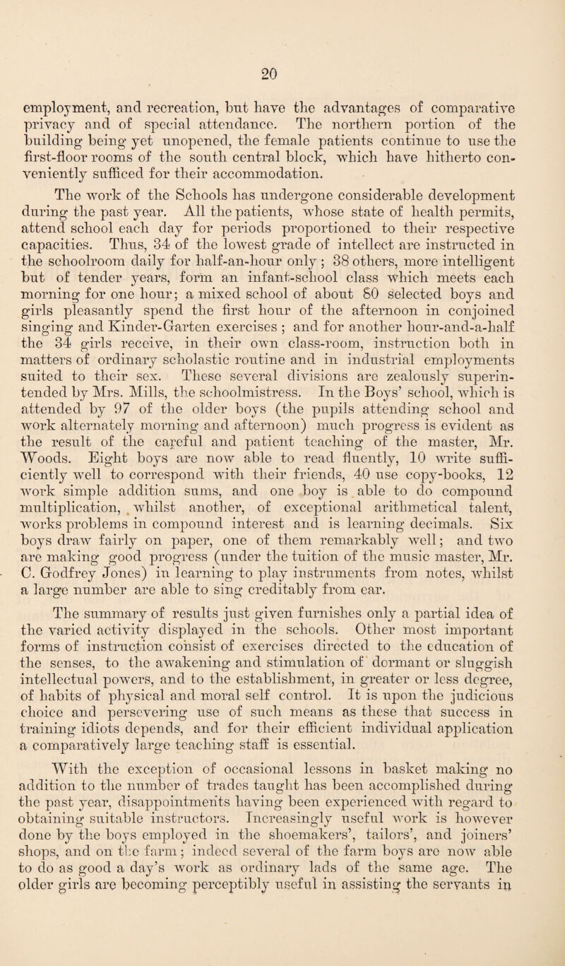 employment, and recreation, but have the advantages of comparative privacy and of special attendance. The northern portion of the building being yet unopened, the female patients continue to use the first-floor rooms of the south central block, which have hitherto con¬ veniently sufficed for their accommodation. The work of the Schools has undergone considerable development during the past year. All the patients, whose state of health permits, attend school each day for periods proportioned to their respective capacities. Thus, 34 of the lowest grade of intellect are instructed in the schoolroom daily for half-an-hour only ; 38 others, more intelligent but of tender years, form an infant-school class which meets each morning for one hour; a mixed school of about 80 selected boys and girls pleasantly spend the first hour of the afternoon in conjoined singing and Kinder-Garten exercises ; and for another hour-and-a-half the 34 girls receive, in their own class-room, instruction both in matters of ordinary scholastic routine and in industrial employments suited to their sex. These several divisions are zealously superin¬ tended by Mrs. Mills, the schoolmistress. In the Boys’ school, which is attended by 97 of the older boys (the pupils attending school and work alternately morning and afternoon) much progress is evident as the result of the careful and patient teaching of the master, Mr. Woods. Eight boys are now able to read fluently, 10 write suffi¬ ciently well to correspond with their friends, 40 use copy-books, 12 work simple addition sums, and one boy is able to do compound multiplication, whilst another, of exceptional arithmetical talent, works problems in compound interest and is learning decimals. Six boys draw fairly on paper, one of them remarkably well; and two are making good progress (under the tuition of the music master, Mr. C. Godfrey Jones) in learning to play instruments from notes, whilst a large number are able to sing creditably from ear. The summary of results just given furnishes only a partial idea of the varied activity displayed in the schools. Other most important forms of instruction consist of exercises directed to the education of the senses, to the awakening and stimulation of dormant or sluggish intellectual powers, and to the establishment, in greater or less degree, of habits of physical and moral self control. It is upon the judicious choice and persevering use of such means as these that success in training idiots depends, and for their efficient individual application a comparatively large teaching staff is essential. With the exception of occasional lessons in basket making no addition to the number of trades taught has been accomplished during the past year, disappointments having been experienced with regard to obtaining suitable instructors. Increasingly useful work is however done by the boys employed in the shoemakers’, tailors’, and joiners’ shops, and on the farm; indeed several of the farm boys are now able to do as good a day’s work as ordinary lads of the same age. The older girls are becoming perceptibly useful in assisting the servants ii*