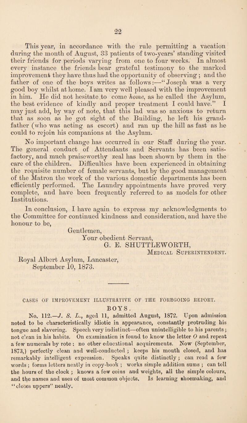 This year, in accordance with the rule permitting a vacation during the month of August, 33 patients of two-years’ standing visited their friends for periods varying from one to four weeks. In almost every instance the friends bear grateful testimony to the marked improvement they have thus had the opportunity of observing ; and the father of one of the boys writes as follows:—“ Joseph was a very good boy whilst at home. I am very well pleased with the improvement in him. He did not hesitate to come home, as he called the Asylum, the best evidence of kindly and proper treatment I could have.” I may just add, by way of note, that this lad was so anxious to return that as soon as he got sight of the Building, he left his grand¬ father (who was acting as escort) and ran up the hill as fast as he could to rejoin his companions at the Asylum. Ho important change has occurred in our Stab: during the year. The general conduct of Attendants and Servants has been satis¬ factory, and much praiseworthy zeal has been shown by them in the care of the children. Difficulties have been experienced in obtaining the requisite number of female servants, but by the good management of the Matron the work of the various domestic departments has been efficiently performed. The Laundry appointments have proved very complete, and have been frequently referred to as models for other Institutions. In conclusion, I have again to express my acknowledgments to the Committee for continued kindness and consideration, and have the honour to be, Gentlemen, Your obedient Servant, G. E. SHUTTLEWORTH, Medical Superintendent. Royal Albert Asylum, Lancaster, September 10, 1873. CASES OF IMPROVEMENT ILLUSTRATIVE OF THE FOREGOING REPORT. BOYS. No, 112.— J. S. L., aged 11, admitted August, 1872. Upon admission noted to be characteristically idiotic in appearance, constantly protruding his tongue and slavering. Speech very indistinct—often unintelligible to his parents; not clean in his habits. On examination is fouud to know the letter 0 and repeat a tew numerals by rote ; no other educational acquirements. Now (September, 1873,) perfectly clean and well-conducted ; keeps his mouth closed, and has remarkably intelligent expression. Speaks quite distinctly; can read a few words ; forms letters neatly in copy-book ; works simple addition sums ; can tell the hours of the clock ; knows a few coins and weights, all the simple colours, and the names and uses of most common objects. Is learning shoemaking, and “closes uppers” neatly.