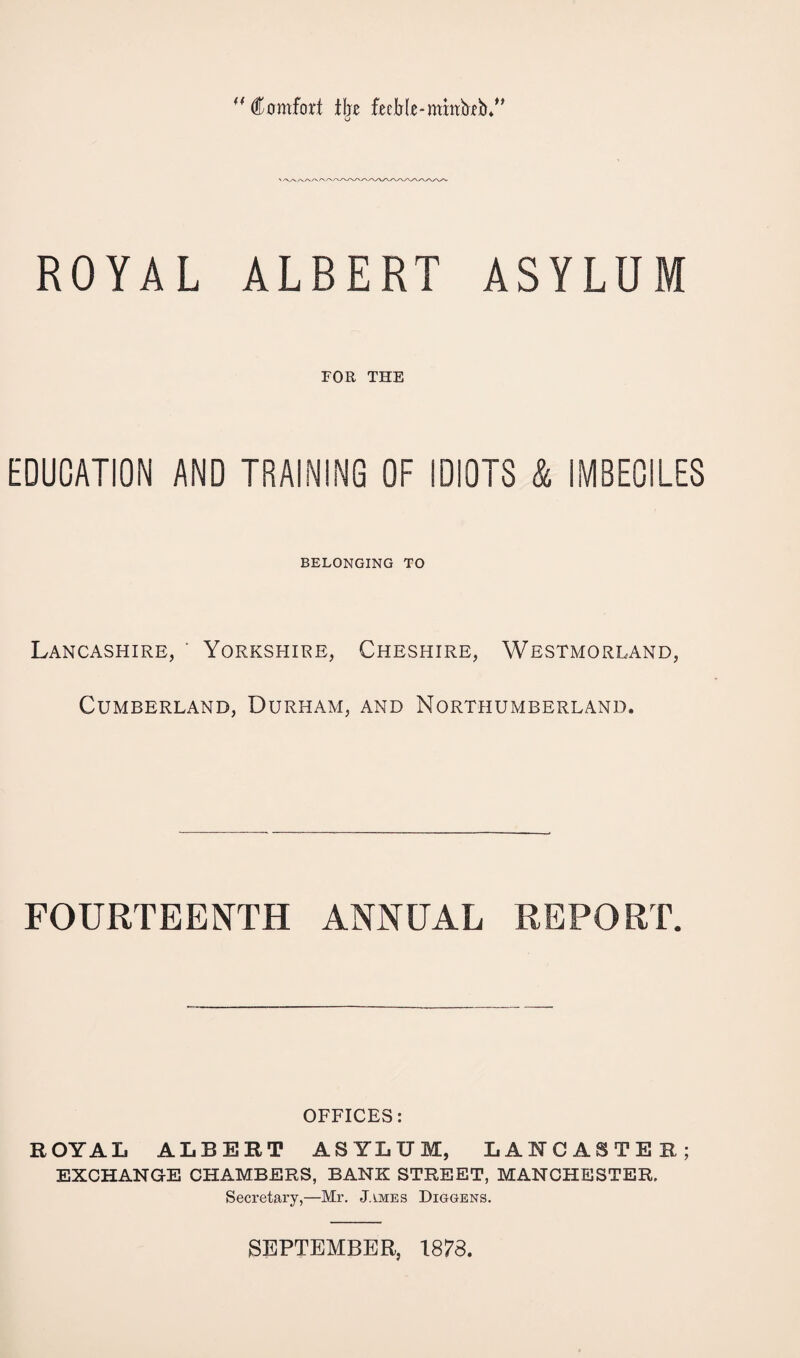 44 Comfort ihz feeble-nthtbeb.” o ROYAL ALBERT ASYLUM FOR THE EDUCATION AND TRAINING OF IDIOTS & IMBECILES BELONGING TO Lancashire, ' Yorkshire, Cheshire, Westmorland, Cumberland, Durham, and Northumberland. FOURTEENTH ANNUAL REPORT. OFFICES: ROYAL ALBERT ASYLUM, LANCASTER; EXCHANGE CHAMBERS, BANK STREET, MANCHESTER. Secretary,—Mr. James Diggens. SEPTEMBER, 1873.