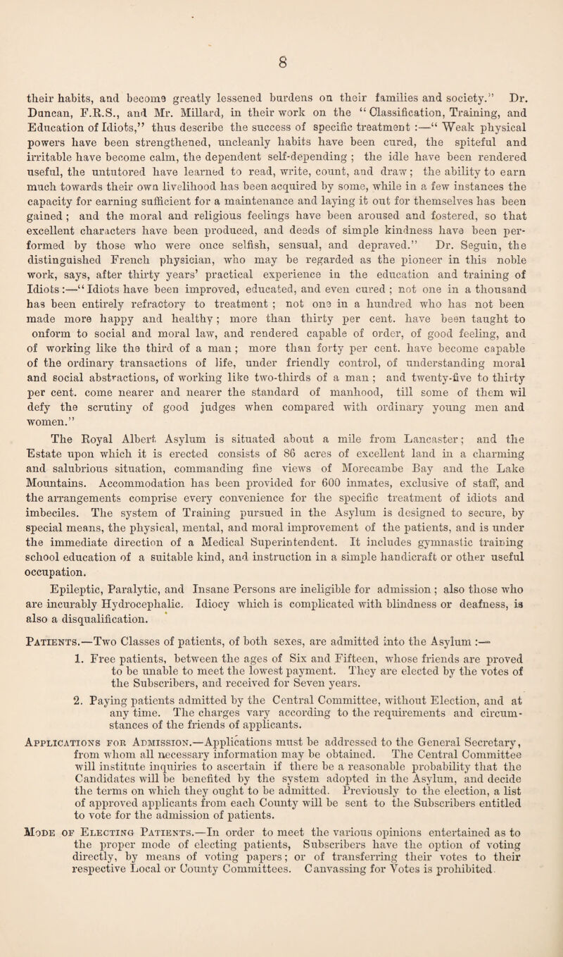 their habits, and becom9 greatly lessened burdens on their families and society.” Dr. Duncan, F.R.S., and Mr. Millard, in their work on the “ Classification, Training, and Education of Idiots,” thus describe the success of specific treatment :—“ Weak physical powers have been strengthened, uncleanly habits have been cured, the spiteful and irritable have become calm, the dependent self-depending ; the idle have been rendered useful, the untutored have learned to read, write, count, and draw; the ability to earn much towards their own livelihood has been acquired by some, while in a few instances the capacity for earning sufficient for a maintenance and laying it out for themselves has been gained ; and the moral and religious feelings have been aroused and fostered, so that excellent characters have been produced, and deeds of simple kindness have been per¬ formed by those who were once selfish, sensual, and depraved.” Dr. Seguin, the distinguished French physician, who may be regarded as the pioneer in this noble work, says, after thirty years’ practical experience in the education and training of Idiots:—“Idiots have been improved, educated, and even cured; not one in a thousand has been entirely refractory to treatment ; not one in a hundred who has not been made more happy and healthy; more than thirty per cent, have been taught to onfonn to social and moral law, and rendered capable of order, of good feeling, and of working like the third of a man ; more than forty per cent, have become capable of the ordinary transactions of life, under friendly control, of understanding moral and social abstractions, of working like two-tlxirds of a man ; and twenty-five to thirty per cent, come nearer and nearer the standard of manhood, till some of them wil defy the scrutiny of good judges when compared with ordinary young men and women.” The Royal Albert Asylum is situated about a mile from Lancaster; and the Estate upon which it is erected consists of 86 acres of excellent land in a charming and salubrious situation, commanding fine views of Morecambe Bay and the Lake Mountains. Accommodation has been provided for 600 inmates, exclusive of staff, and the arrangements comprise every convenience for the specific treatment of idiots and imbeciles. The system of Training pursued in the Asylum is designed to secure, by special means, the physical, mental, and moral improvement of the patients, and is under the immediate direction of a Medical Superintendent. It includes gymnastic training school education of a suitable kind, and instruction in a simple handicraft or other useful occupation. Epileptic, Paralytic, and Insane Persons are ineligible for admission ; also those who are incurably Hydrocephalic. Idiocy which is complicated with blindness or deafness, is also a disqualification. Patients.—Two Classes of patients, of both sexes, are admitted into the Asylum 1. Free patients, between the ages of Six and Fifteen, whose friends are proved to be unable to meet the lowest payment. They are elected by the votes of the Subscribers, and received for Seven years. 2. Paying patients admitted by the Central Committee, without Election, and at any time. The charges vary according to the requirements and circum¬ stances of the friends of applicants. Applications for Admission.—Applications must be addressed to the General Secretary, from whom all necessary information may be obtained. The Central Committee will institute inquiries to ascertain if there be a reasonable probability that the Candidates will be benefited by the system adopted in the Asylum, and decide the terms on which they ought to be admitted. Previously to the election, a list of approved applicants from each County will be sent to the Subscribers entitled to vote for the admission of patients. Mode of Electing Patients.—In order to meet the various opinions entertained as to the proper mode of electing patients, Subscribers have the option of voting directly, by means of voting papers; or of transferring their votes to their respective Local or County Committees. Canvassing for Votes is prohibited.