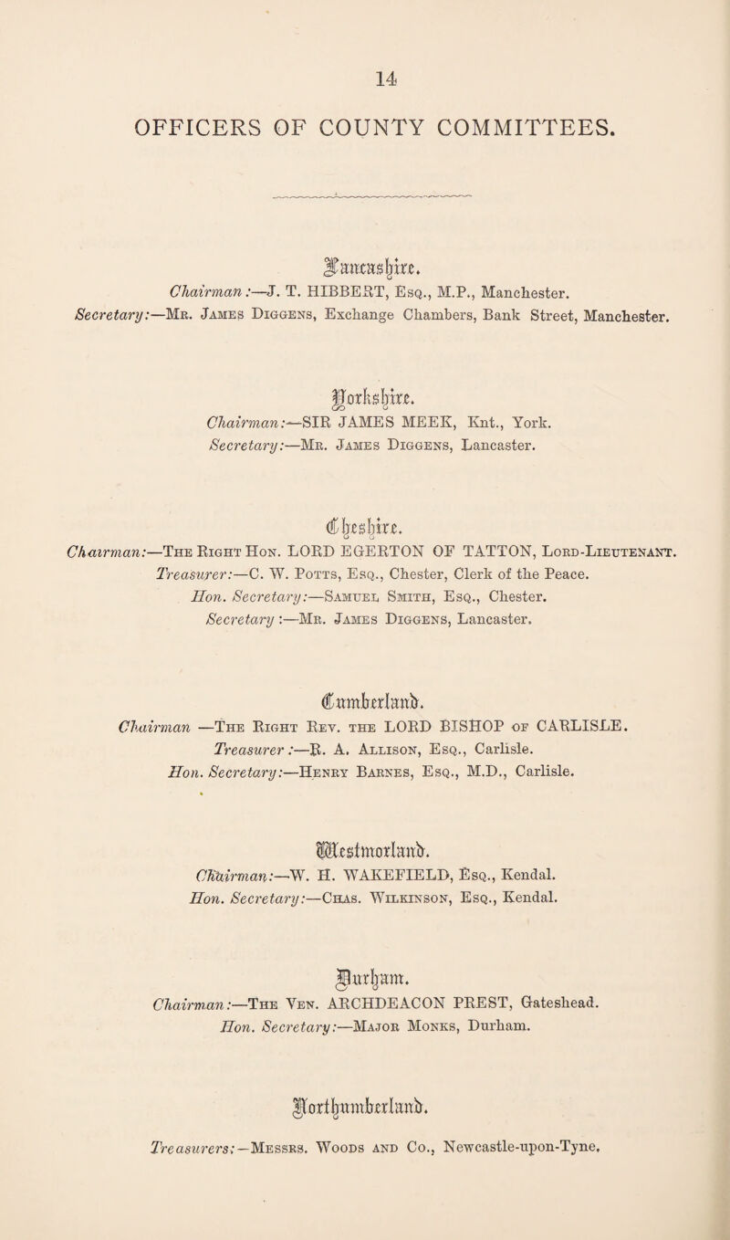 OFFICERS OF COUNTY COMMITTEES. JNuiasfjke. Chairman:—J. T. HIBBERT, Esq., M.P., Manchester. Secretary:—Mr. James Diggens, Exchange Chambers, Bank Street, Manchester. Chairman:—SIR JAMES MEEK, Knt., York. Secretary:—Mr. James Diggens, Lancaster. )XXZ. Chairman:—The Right Hon. LORD EGERTON OE TATTON, Lord-Lieutenant. Treasurer:—C. W. Potts, Esq., Chester, Clerk of the Peace. lion. Secretary:—Samuel Smith, Esq., Chester. Secretary :—Mr. James Diggens, Lancaster. CwmManY Chairman —The Right Rev. the LORD BISHOP of CARLISLE. Treasurer:—R. A. Allison, Esq., Carlisle. Hon. Secretary:—Henry Barnes, Esq., M.D., Carlisle. fesimorlmrY ChUirman:—W. H. WAKEFIELD, Esq., Kendal. Hon. Secretary:—Chms. Wilkinson, Esq., Kendal. Jlurbam. Chairman:—The Yen. ARCHDEACON PREST, Gateshead. Ron. Secretary:—Major Monks, Durham. Jfortfmmfrjerlanb'. Treasurers:—Messrs. Woods and Co., Newcastle-upon-Tyne,