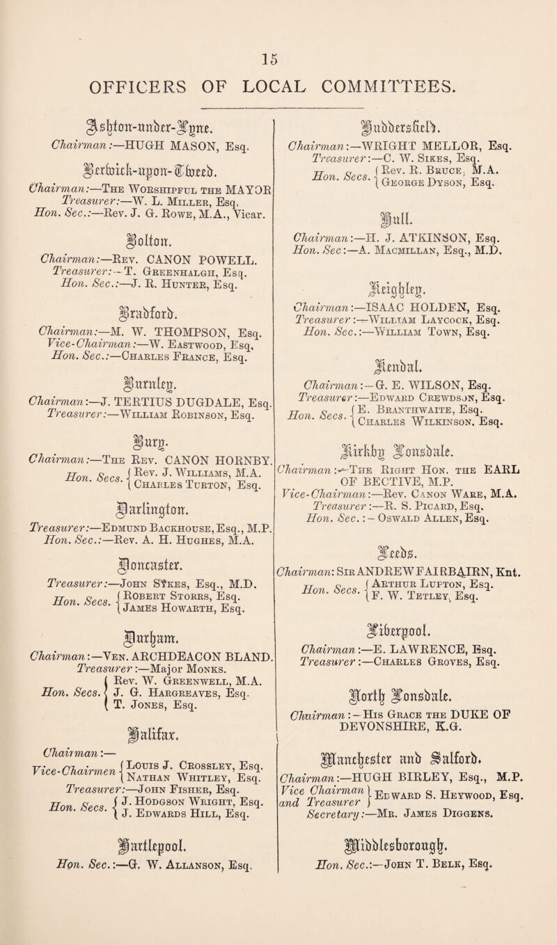 OFFICERS OF LOCAL COMMITTEES. gt $ Ijt o it-wttber- |Tpw Chairman:—HUGH MASON, Esq. Ipirfrrkk-itjjon:- Cfrrteb. Chairman:—The Worshipful the MAYOR Treasurer:—W. L. Miller, Esq. Hon. Sec.:—Rev. J. G. Rowe, M.A., Vicar. Hollow* Chairman:—Rev. CANON POWELL. Treasurer: - T. Greenhalgh, Esq. Hon. Sec.:—J. R. Hunter, Esq. gkabforb. Chairman:—M. W. THOMPSON, Esq. Vice-Chairman:—W. Eastwood, Esq, Hon. Sec.:—Charles Erance, Esq. §UmtLeg. Chairman:—J. TERTIUS DUGDALE, Esq. Treasurer:—William Robinson, Esq. §m- Chairman:—The Rev. CANON HORNBY. Hon See? i Rev- J- Williams, M.A. O ' ( Charles Turton, Esq. §arlxti0tow* Treasurer:—Edmund Backhouse, Esq., M.P. Hon. Sec.:—Rev. A. H. Hughes, M.A. jkwasfer. Treasurer:—John SVkes, Esq., M.D. Hon Sen ( Robert Storrs, Esq. non. zees. | James Howarth, Esq. §ur|jam. Chairman'.—Ven. ARCHDEACON BLAND Treasurer:—Major Monks. {Rev. W. Greenwell, M.A. J. G. Hargreaves, Esq. T. Jones, Esq. Halifax, Chain man:— Vice-Chairmen i L°mS J* Ceossley, Esq. Vice L/iairmen j Nathan Whitley, Esq. Treasurer:—John Fisher, Esq. Hon Sen i J- Hodgson Wright, Esq. non. zees, -j j EmvARDg Hill> Esq> Hkbbersfklb. Chairman:—WRIGHT MELLOR, Esq. Treasurer:—C. W. Sikes, Esq. tT a f Rev. R. Bruce. M.A. Son. Secs, j GEOKOE Dyson; Es<1 fall. Chairman:—H. J. ATKINSON, Esq. Hon. Sec:—-A. Macmillan, Esq., M.D, lUg. Chairman :—ISAAC HOLDEN, Esq. Treasurer:-^-William Laycock, Esq. Hon. Sec.:—William Town, Esq. Jlotbal Chairman:—C. E. WILSON, Esq. Treasurer:—Edward Crbwdson, Esq. TTmi Sen IE* BranthwAite, Esq. ‘ { Charles Wilkinson. Esq. Jtkkfrg Jjfrmsbak. Chairman :^-The Right Hon. the EARL OF BECTIVE, M.P. Vice-Chairman:—Rev. Canon Ware, M.A. Treasurer :—R. S. Picard, Esq. Hon. Sec.: — Oswald Allen, Esq. Sttcbs. Chairman: Sir ANDREW FAIRB.4IRN, Knt. Hon Secs I Arthur Lufton,' Esq. non. bees. jE. w Tetley Esq> 'SihtxquDL Chairman :—E. LAWRENCE, Esq. Treasurer:—Charles Groves, Esq. Jlortlj ITonsbale. Chairman: — His Grace the DUKE OF DEVONSHIRE, K.G. ampler aab JSalforb* Chairman:—HUGH BIRLEY, Esq., M.P. Vice Chairman l Edward S. Heywood, Esq. and treasurer ) 1 Secretary:—Mr. James Diggers. Hon. Sec. larllepxrl. -G. W. Allanson, Esq. [ibbkstanmgjj. Hon. Sec.:—John T. Belk, Esq.