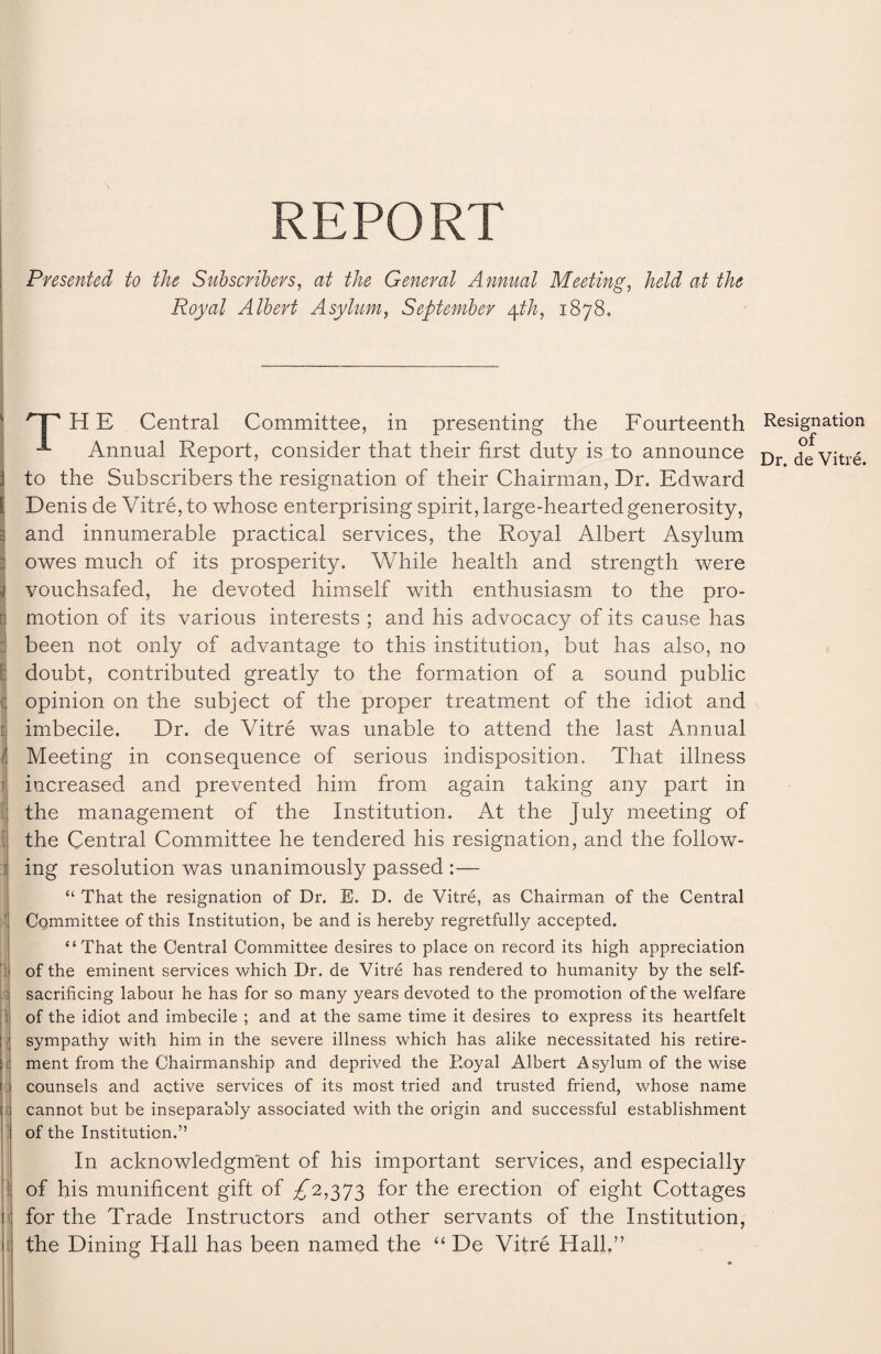 \ REPORT Presented to the Subscribers, at the General Annual Meeting, Mi at the Royal Albert Asylum, September \th, 1878, THE Central Committee, in presenting the Fourteenth Annual Report, consider that their first duty is to announce to the Subscribers the resignation of their Chairman, Dr. Edward Denis de Vitre, to whose enterprising spirit, large-hearted generosity, and innumerable practical services, the Royal Albert Asylum : owes much of its prosperity. While health and strength were 1 vouchsafed, he devoted himself with enthusiasm to the pro- r motion of its various interests ; and his advocacy of its cause has : been not only of advantage to this institution, but has also, no E doubt, contributed greatly to the formation of a sound public ( opinion on the subject of the proper treatment of the idiot and i imbecile. Dr. de Vitre was unable to attend the last Annual 1 Meeting in consequence of serious indisposition. That illness increased and prevented him from again taking any part in the management of the Institution. At the July meeting of the Central Committee he tendered his resignation, and the follow- i ing resolution was unanimously passed :— “ That the resignation of Dr. E. D. de Vitre, as Chairman of the Central Committee of this Institution, be and is hereby regretfully accepted. “That the Central Committee desires to place on record its high appreciation of the eminent services which Dr. de Vitre has rendered to humanity by the self- sacrificing labour he has for so many years devoted to the promotion of the welfare of the idiot and imbecile ; and at the same time it desires to express its heartfelt :) sympathy with him in the severe illness which has alike necessitated his retire- Si ment from the Chairmanship and deprived the Royal Albert Asylum of the wise I counsels and active services of its most tried and trusted friend, whose name [ cannot but be inseparably associated with the origin and successful establishment of the Institution.” In acknowledgnfient of his important services, and especially of his munificent gift of ^2,373 for the erection of eight Cottages j for the Trade Instructors and other servants of the Institution, t the Dining Hall has been named the “ De Vitre Hall,” Resignation of Dr. de Vitre.