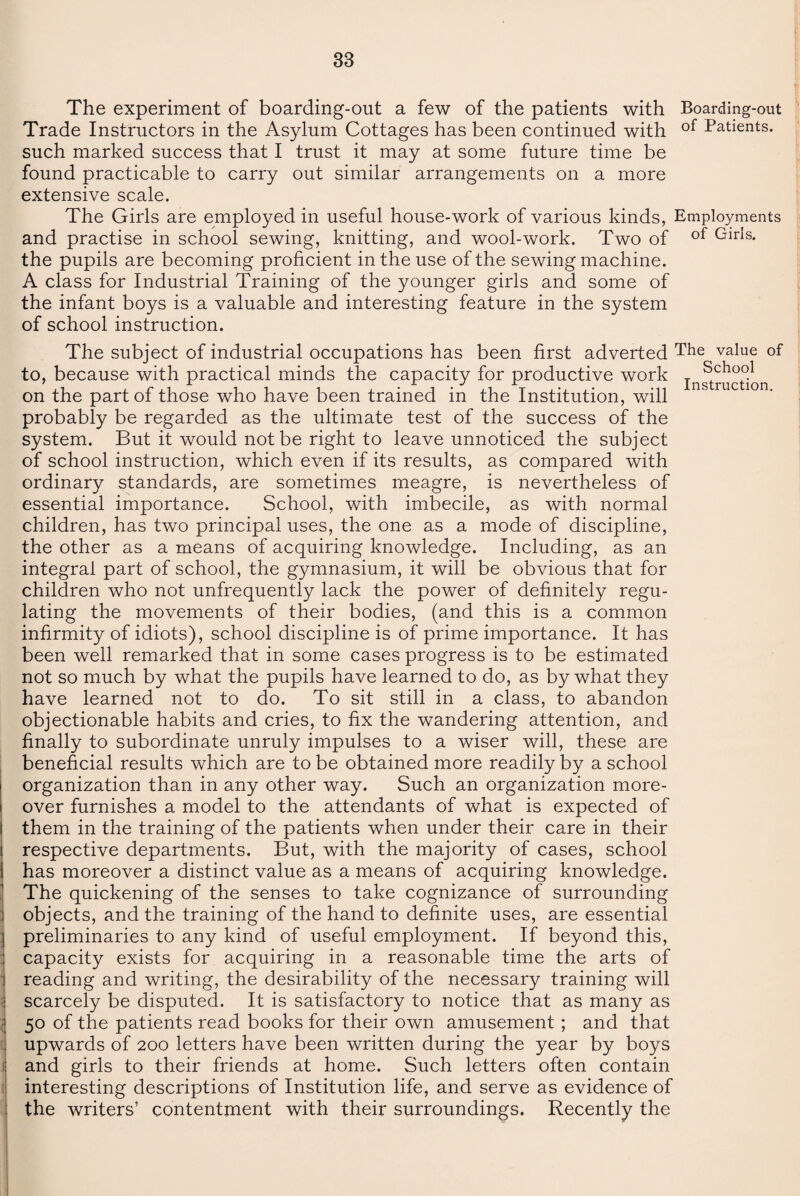 The experiment of boarding-out a few of the patients with Boarding-out Trade Instructors in the Asylum Cottages has been continued with of Patients, such marked success that I trust it may at some future time be found practicable to carry out similar arrangements on a more extensive scale. The Girls are employed in useful house-work of various kinds, Employments and practise in school sewing, knitting, and wool-work. Two of of GirIs* the pupils are becoming proficient in the use of the sewing machine. A class for Industrial Training of the younger girls and some of the infant boys is a valuable and interesting feature in the system of school instruction. The subject of industrial occupations has been first adverted The value of to, because with practical minds the capacity for productive work on the part of those who have been trained in the Institution, will probably be regarded as the ultimate test of the success of the system. But it would not be right to leave unnoticed the subject of school instruction, which even if its results, as compared with ordinary standards, are sometimes meagre, is nevertheless of essential importance. School, with imbecile, as with normal children, has two principal uses, the one as a mode of discipline, the other as a means of acquiring knowledge. Including, as an integral part of school, the gymnasium, it will be obvious that for children who not unfrequently lack the power of definitely regu¬ lating the movements of their bodies, (and this is a common infirmity of idiots), school discipline is of prime importance. It has been well remarked that in some cases progress is to be estimated not so much by what the pupils have learned to do, as by what they have learned not to do. To sit still in a class, to abandon objectionable habits and cries, to fix the wandering attention, and finally to subordinate unruly impulses to a wiser will, these are beneficial results which are to be obtained more readily by a school organization than in any other way. Such an organization more¬ over furnishes a model to the attendants of what is expected of them in the training of the patients when under their care in their respective departments. But, with the majority of cases, school has moreover a distinct value as a means of acquiring knowledge. The quickening of the senses to take cognizance of surrounding objects, and the training of the hand to definite uses, are essential preliminaries to any kind of useful employment. If beyond this, capacity exists for acquiring in a reasonable time the arts of reading and writing, the desirability of the necessary training will scarcely be disputed. It is satisfactory to notice that as many as 50 of the patients read books for their own amusement ; and that upwards of 200 letters have been written during the year by boys and girls to their friends at home. Such letters often contain interesting descriptions of Institution life, and serve as evidence of the writers’ contentment with their surroundings. Recently the School Instruction.