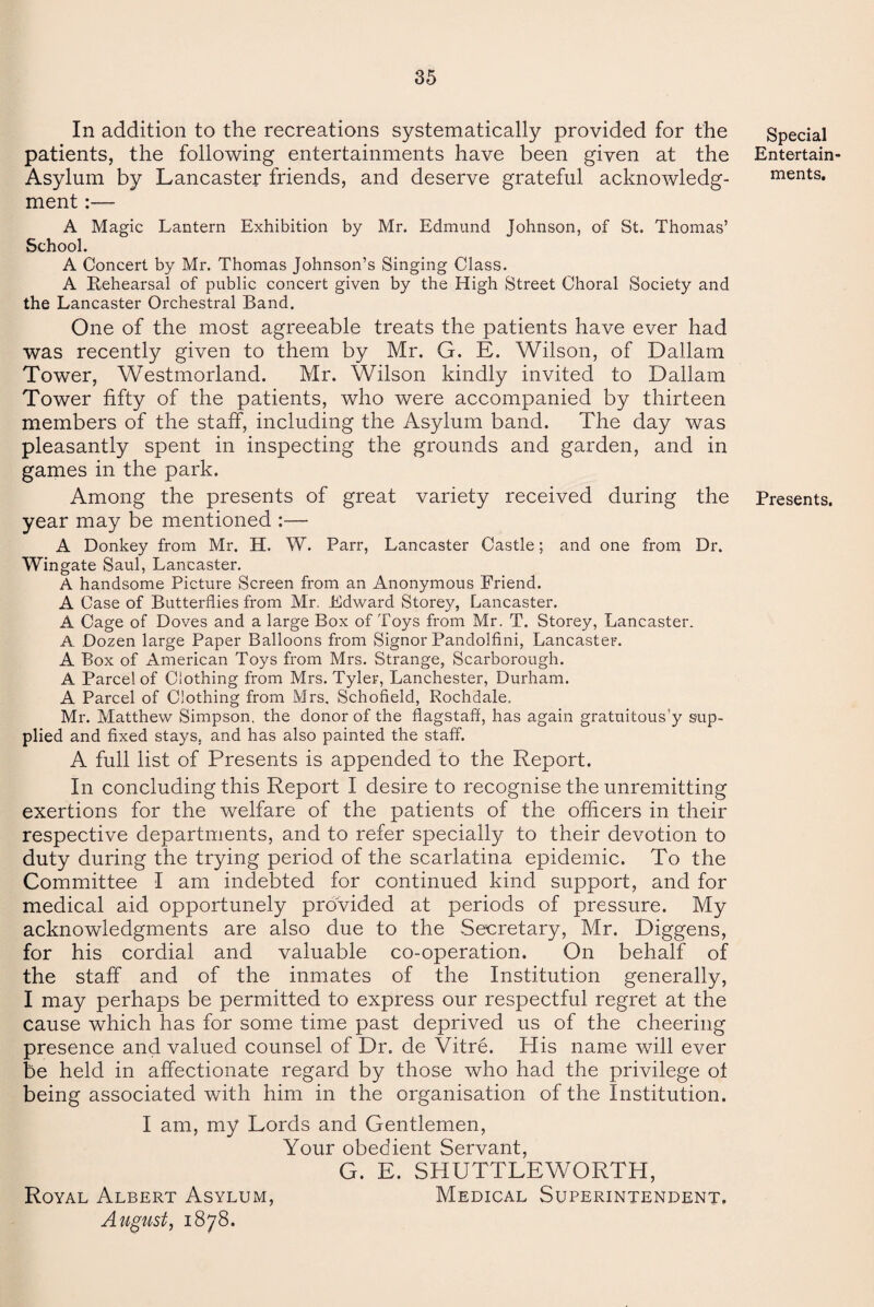 In addition to the recreations systematically provided for the patients, the following entertainments have been given at the Asylum by Lancaster friends, and deserve grateful acknowledg¬ ment :— A Magic Lantern Exhibition by Mr. Edmund Johnson, of St. Thomas’ School. A Concert by Mr. Thomas Johnson’s Singing Class. A Rehearsal of public concert given by the High Street Choral Society and the Lancaster Orchestral Band. One of the most agreeable treats the patients have ever had was recently given to them by Mr. G. E. Wilson, of Dallam Tower, Westmorland. Mr. Wilson kindly invited to Dallam Tower fifty of the patients, who were accompanied by thirteen members of the staff, including the Asylum band. The day was pleasantly spent in inspecting the grounds and garden, and in games in the park. Among the presents of great variety received during the year may be mentioned :— A Donkey from Mr. H. W. Parr, Lancaster Castle; and one from Dr. Wingate Saul, Lancaster. A handsome Picture Screen from an Anonymous Friend. A Case of Butterflies from Mr. Edward Storey, Lancaster. A Cage of Doves and a large Box of Toys from Mr. T. Storey, Lancaster. A Dozen large Paper Balloons from Signor Pandolfini, Lancaster. A Box of American Toys from Mrs. Strange, Scarborough. A Parcel of Clothing from Mrs. Tyler, Lanchester, Durham. A Parcel of Clothing from Mrs, Schofield, Rochdale. Mr. Matthew Simpson, the donor of the flagstaff has again gratuitous'y sup¬ plied and fixed stays, and has also painted the staff. A full list of Presents is appended to the Report. In concluding this Report I desire to recognise the unremitting exertions for the welfare of the patients of the officers in their respective departments, and to refer specially to their devotion to duty during the trying period of the scarlatina epidemic. To the Committee I am indebted for continued kind support, and for medical aid opportunely provided at periods of pressure. My acknowledgments are also due to the Secretary, Mr. Diggens, for his cordial and valuable co-operation. On behalf of the staff and of the inmates of the Institution generally, I may perhaps be permitted to express our respectful regret at the cause which has for some time past deprived us of the cheering presence and valued counsel of Dr. de Vitre. His name will ever be held in affectionate regard by those who had the privilege of being associated with him in the organisation of the Institution. I am, my Lords and Gentlemen, Your obedient Servant, G. E. SHUTTLEWORTH, Royal Albert Asylum, Medical Superintendent. August, 1878. Special Entertain¬ ments. Presents.