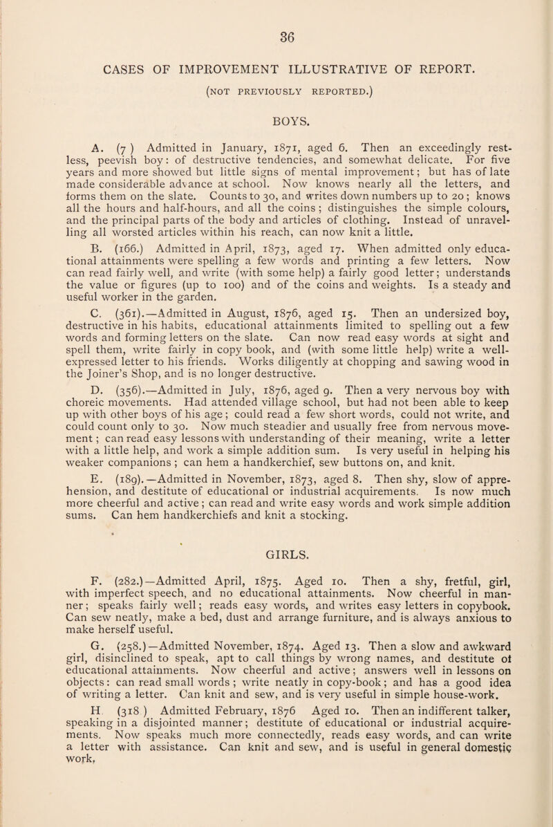 CASES OF IMPROVEMENT ILLUSTRATIVE OF REPORT. (not previously reported.) BOYS. A. (7 ) Admitted in January, 1871, aged 6. Then an exceedingly rest¬ less, peevish boy: of destructive tendencies, and somewhat delicate. For five years and more showed but little signs of mental improvement; but has of late made considerable advance at school. Now knows nearly all the letters, and forms them on the slate. Counts to 30, and writes down numbers up to 20 ; knows all the hours and half-hours, and all the coins ; distinguishes the simple colours, and the principal parts of the body and articles of clothing. Instead of unravel¬ ling all worsted articles within his reach, can now knit a little. B. (166.) Admitted in April, 1873, aged 17. When admitted only educa¬ tional attainments were spelling a few words and printing a few letters. Now can read fairly well, and write (with some help) a fairly good letter; understands the value or figures (up to 100) and of the coins and weights. Is a steady and useful worker in the garden. C. (361).—Admitted in August, 1876, aged 15. Then an undersized boy, destructive in his habits, educational attainments limited to spelling out a few words and forming letters on the slate. Can now read easy words at sight and spell them, write fairly in copy book, and (with some little help) write a well- expressed letter to his friends. Works diligently at chopping and sawing wood in the Joiner’s Shop, and is no longer destructive. D. (356).—Admitted in July, 1876, aged 9. Then a very nervous boy with choreic movements. Had attended village school, but had not been able to keep up with other boys of his age; could read a few short words, could not write, and could count only to 30. Now much steadier and usually free from nervous move¬ ment; can read easy lessons with understanding of their meaning, write a letter with a little help, and work a simple addition sum. Is very useful in helping his weaker companions ; can hem a handkerchief, sew buttons on, and knit, E. (189).—Admitted in November, 1873, aged 8. Then shy, slow of appre¬ hension, and destitute of educational or industrial acquirements. Is now much more cheerful and active; can read and write easy words and work simple addition sums. Can hem handkerchiefs and knit a stocking. GIRLS. F. (282.)—Admitted April, 1875. Aged 10. Then a shy, fretful, girl, with imperfect speech, and no educational attainments. Now cheerful in man¬ ner ; speaks fairly well; reads easy words, and writes easy letters in copybook. Can sew neatly, make a bed, dust and arrange furniture, and is always anxious to make herself useful. G. (258.)—Admitted November, 1874. Aged 13. Then a slow and awkward girl, disinclined to speak, apt to call things by wrong names, and destitute ol educational attainments. Now cheerful and active; answers well in lessons on objects: can read small words ; write neatly in copy-book; and has a good idea of writing a letter. Can knit and sew, and is very useful in simple house-work, H. (318 ) Admitted February, 1876 Aged 10. Then an indifferent talker, speaking in a disjointed manner; destitute of educational or industrial acquire¬ ments. Now speaks much more connectedly, reads easy words, and can write a letter with assistance. Can knit and sew, and is useful in general domestiQ work.