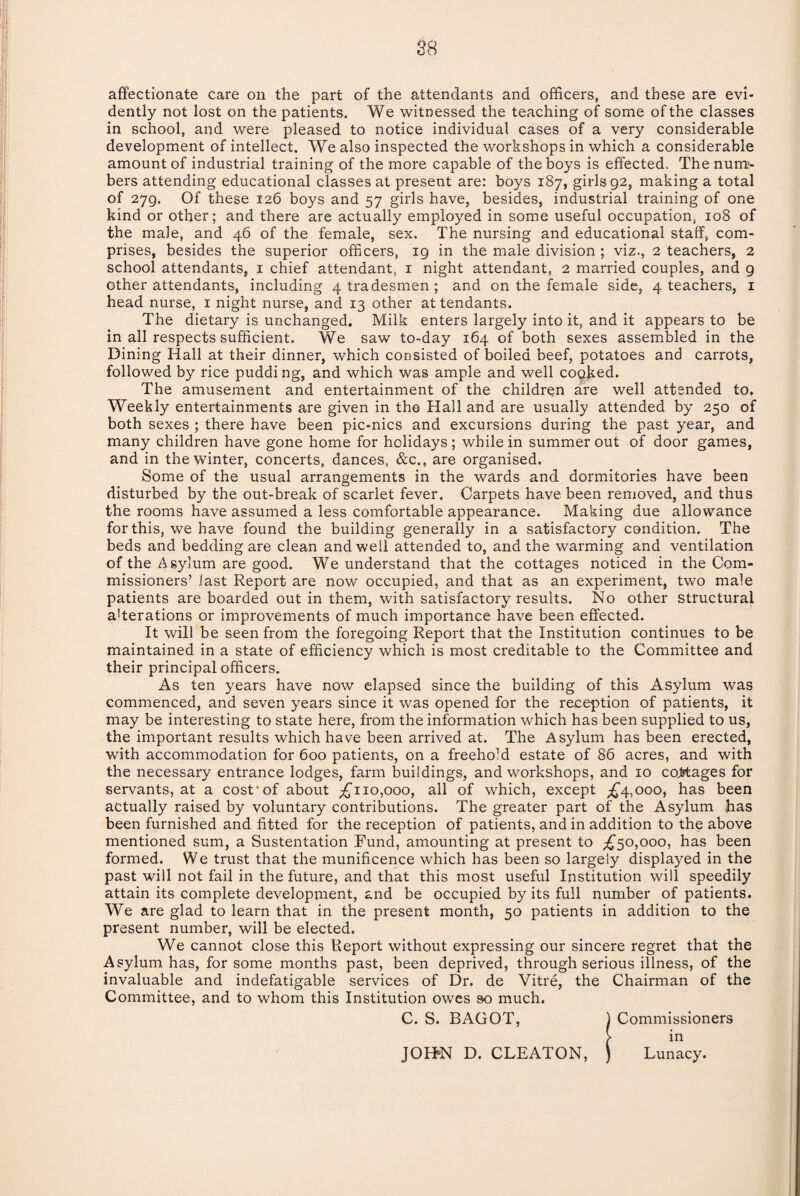 affectionate care on the part of the attendants and officers, and these are evi¬ dently not lost on the patients. We witnessed the teaching of some of the classes in school, and were pleased to notice individual cases of a very considerable development of intellect. We also inspected the workshops in which a considerable amount of industrial training of the more capable of the boys is effected. The num¬ bers attending educational classes at present are: boys 187, girls 92, making a total of 279. Of these 126 boys and 57 girls have, besides, industrial training of one kind or other; and there are actually employed in some useful occupation, 108 of the male, and 46 of the female, sex. The nursing and educational staff, com¬ prises, besides the superior officers, 19 in the male division ; viz., 2 teachers, 2 school attendants, 1 chief attendant, 1 night attendant, 2 married couples, and 9 other attendants, including 4 tradesmen; and on the female side, 4 teachers, 1 head nurse, 1 night nurse, and 13 other at tendants. The dietary is unchanged. Milk enters largely into it, and it appears to be in all respects sufficient. We saw to-day 164 of both sexes assembled in the Dining Hall at their dinner, which consisted of boiled beef, potatoes and carrots, followed by rice puddi ng, and which was ample and well cocked. The amusement and entertainment of the children are well attended to. Weekly entertainments are given in the Hall and are usually attended by 250 of both sexes; there have been pic-nics and excursions during the past year, and many children have gone home for holidays; while in summer out of door games, and in the winter, concerts, dances, &c., are organised. Some of the usual arrangements in the wards and dormitories have been disturbed by the out-break of scarlet fever. Carpets have been removed, and thus the rooms have assumed a less comfortable appearance. Making due allowance for this, we have found the building generally in a satisfactory condition. The beds and bedding are clean and well attended to, and the warming and ventilation of the Asylum are good. We understand that the cottages noticed in the Com¬ missioners’ last Report are now occupied, and that as an experiment, two male patients are boarded out in them, with satisfactory results. No other structural afferations or improvements of much importance have been effected. It will be seen from the foregoing Report that the Institution continues to be maintained in a state of efficiency which is most creditable to the Committee and their principal officers. As ten years have now elapsed since the building of this Asylum was commenced, and seven years since it was opened for the reception of patients, it may be interesting to state here, from the information which has been supplied to us, the important results which have been arrived at. The Asylum has been erected, with accommodation for 600 patients, on a freehold estate of 86 acres, and with the necessary entrance lodges, farm buildings, and workshops, and 10 cottages for servants, at a cost*of about ^110,000, all of which, except ^4,000, has been actually raised by voluntary contributions. The greater part of the Asylum has been furnished and fitted for the reception of patients, and in addition to the above mentioned sum, a Sustentation Fund, amounting at present to ^50,000, has been formed. We trust that the munificence which has been so largely displayed in the past will not fail in the future, and that this most useful Institution will speedily attain its complete development, and be occupied by its full number of patients. We are glad to learn that in the present month, 50 patients in addition to the present number, will be elected. We cannot close this Report without expressing our sincere regret that the Asylum has, for some months past, been deprived, through serious illness, of the invaluable and indefatigable services of Dr. de Vitre, the Chairman of the Committee, and to whom this Institution owes so much. C. S. BAGOT, 1 Commissioners ( in JOHKN D. CLEATON, ) Lunacy.