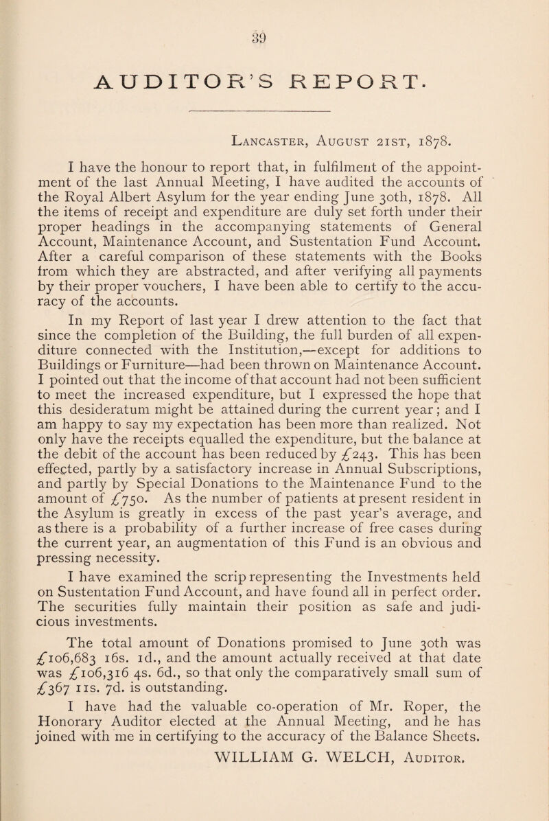 AUDITOR S REPORT. Lancaster, August 2ist, 1878. I have the honour to report that, in fulfilment of the appoint¬ ment of the last Annual Meeting, I have audited the accounts of the Royal Albert Asylum for the year ending June 30th, 1878. All the items of receipt and expenditure are duly set forth under their proper headings in the accompanying statements of General Account, Maintenance Account, and Sustentation Fund Account. After a careful comparison of these statements with the Books from which they are abstracted, and after verifying all payments by their proper vouchers, I have been able to certify to the accu¬ racy of the accounts. In my Report of last year I drew attention to the fact that since the completion of the Building, the full burden of all expen¬ diture connected with the Institution,—except for additions to Buildings or Furniture—had been thrown on Maintenance Account. I pointed out that the income of that account had not been sufficient to meet the increased expenditure, but I expressed the hope that this desideratum might be attained during the current year; and I am happy to say my expectation has been more than realized. Not only have the receipts equalled the expenditure, but the balance at the debit of the account has been reduced by ^243. This has been effected, partly by a satisfactory increase in Annual Subscriptions, and partly by Special Donations to the Maintenance Fund to the amount of £750. As the number of patients at present resident in the Asylum is greatly in excess of the past year’s average, and as there is a probability of a further increase of free cases during the current year, an augmentation of this Fund is an obvious and pressing necessity. I have examined the scrip representing the Investments held on Sustentation Fund Account, and have found all in perfect order. The securities fully maintain their position as safe and judi¬ cious investments. The total amount of Donations promised to June 30th was ^106,683 16s. id,, and the amount actually received at that date was ^106,316 4s. 6d., so that only the comparatively small sum of ^367 ns. 7d. is outstanding. I have had the valuable co-operation of Mr. Roper, the Honorary Auditor elected at the Annual Meeting, and he has joined with me in certifying to the accuracy of the Balance Sheets. WILLIAM G. WELCFI, Auditor.