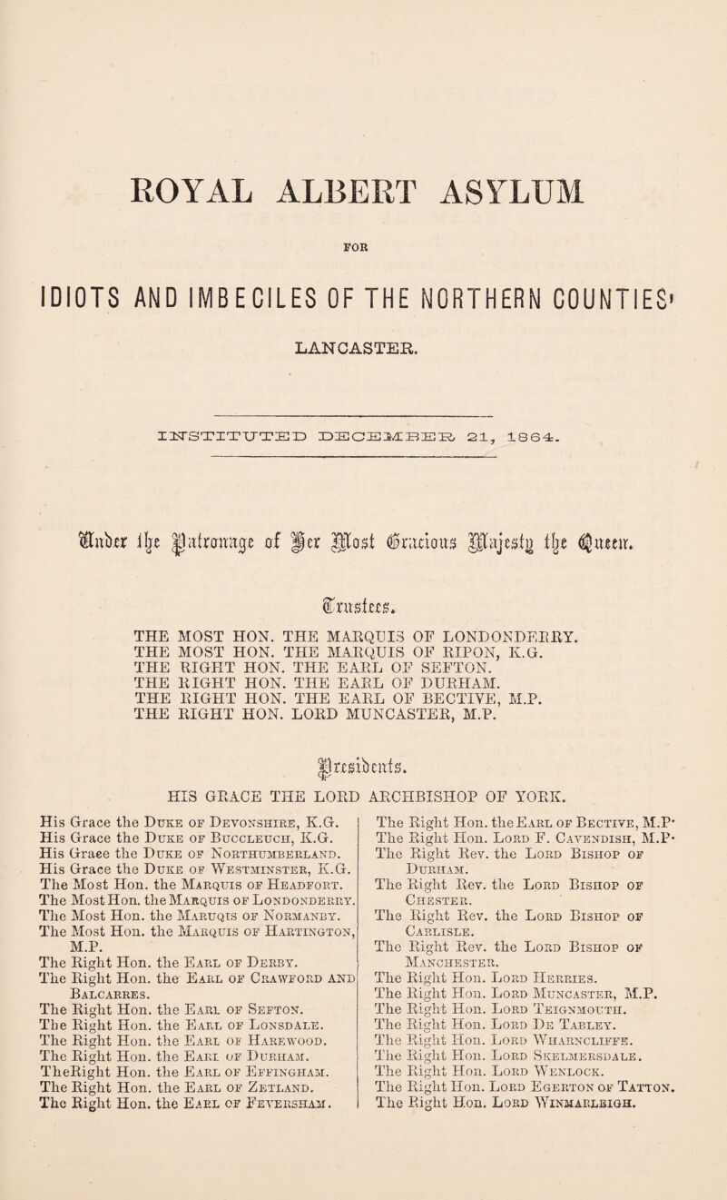 FOR IDIOTS AND IMBECILES OF THE NORTHERN COUNTIES' LANCASTER. I1T8TITUTED IDZECHilfc/CBIEIR, 21, 1864. $4tb,er iljc |j(ttramt0e of per gtost $ ramus gtajest)) tlje ^iteerr. THE MOST HON. THE MARQUIS OF LONDONDERRY. THE MOST HON. THE MARQUIS OF RIPON, K.G. THE RIGHT HON. THE EARL OF SEFTON. THE RIGHT HON. THE EARL OF DURHAM. THE RIGHT HON. THE EARL OF BECTIYE, M.P. THE RIGHT HON. LORD MUNCASTER, M.P. |ir.esibcnfs. HIS GRACE THE LORD ARCHBISHOP OF YORK. His Grace tlie Duke of Devonshire, K.G. His Grace the Duke of Buccleuch, K.G. His Grace the Duke of Northumberland. His Grace the Duke of Westminster, K.G. The Most Hon. the Marquis of Headfort. The Most Hon. the Marquis of Londonderry. The Most Hon. the Maruqis of Normanby. The Most Hon. the Marquis of Hartington, M.P. The Right Hon. the Earl of Derby. The Right Hon. the Earl of Crawford and Balcarres. The Right Hon. the Earl of Sefton. The Right Hon. the Earl of Lonsdale. The Right Hon. the Earl of Harewood. The Right Hon. the Earl of Durham. TheRight Hon. the Earl of Effingham. The Right Hon. the Earl of Zetland. The Right Hon. the Eael of Feyeksham. The Right Hon. the Earl of Bective, M.P' The Right Hon. Lord F. Cavendish, M.P* The Right Rev. the Lord Bishop of Durham. The Right Rev. the Lord Bishop of Chester. The Right Rev. the Lord Bishop of Carlisle. The Right Rev. the Lord Bishop of Manchester. The Right Hon. Lord Herries. The Right Hon. Lord Muncaster, M.P. The Right Hon. Lord Teignmouth. The Right Hon. Lord De Tabley. The Right Hon. Lord Wharncliffe. The Right Hon. Lord Skelmersdale. The Right Hon. Lord Wenlock. The Right Hon. Lord Egerton of Tatton. The Right Hon. Lord Winmarlbigh.