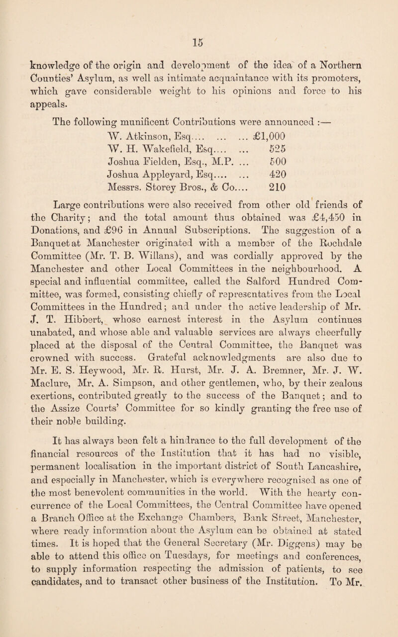 knowledge of the origin and development of the idea of a Northern Counties’ Asylum, as well as intimate acquaintance with its promoters, which gave considerable weight to his opinions and force to his appeals. The following munificent Contributions were announced W. Atkinson, Esq.£1,000 W. H. Wakefield, Esq. 525 Joshua Fielden, Esq., M.P. ... 500 Joshua Appleyard, Esq. 420 Messrs. Storey Bros., & Co.... 210 Large contributions were also received from other old friends of the Charity; and the total amount thus obtained wa3 £4,450 in Donations, and £90 in Annual Subscriptions. The suggestion of a Banquet at Manchester originated with a member of the Rochdale Committee (Mr. T. B. Willans), and was cordially approved by the Manchester and other Local Committees in the neighbourhood. A special and influential committee, called the Salford Hundred Com¬ mittee, was formed, consisting chiefly of representatives from the Local Committees in the Hundred; and under the active leadership of Mr. J. T. Hibbert, whose earnest interest in the Asylum continues unabated, and whose able and valuable services are always cheerfully placed at the disposal of the Central Committee, the Banquet was crowned with success. Grateful acknowledgments are also due to Mr. E. S. Heywood, Mr. R. Hurst, Mr. J. A. Bremner, Mr. J. W. Maclure, Mr, A. Simpson, and other gentlemen, who, by their zealous exertions, contributed greatly to the success of the Banquet; and to the Assize Courts’ Committee for so kindly granting the free use of their noble building. It has always been felt a hindrance to the full development of the financial resources of the Institution that it has had no visible, permanent localisation in the important district of South Lancashire, and especially in Manchester, which is everywhere recognised as one of the most benevolent communities in the world. With the hearty con¬ currence of the Local Committees, the Central Committee have opened a Branch Offlce at the Exchange Chambers, Bank Street, Manchester, where ready information about the Asylum can be obtained at stated times. It is hoped that the General Secretary (Mr. Diggens) may be able to attend this office on Tuesdays, for meetings and conferences, to supply information respecting the admission of patients, to see candidates, and to transact other business of the Institution. To Mr,