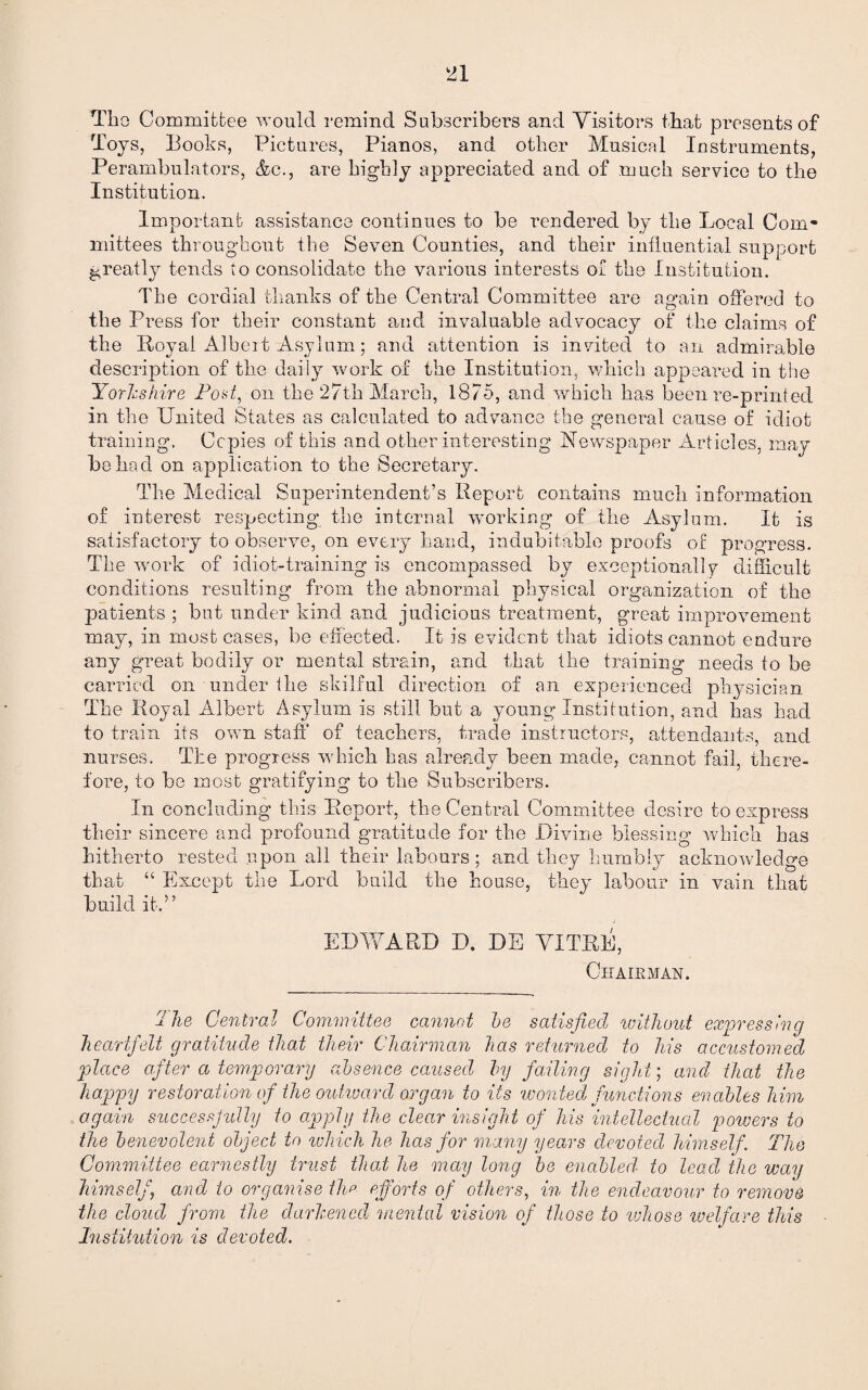 Tho Committee would remind Subscribers and Visitors tbat presents of Toys, Books, Pictures, Pianos, and other Musical Instruments, Perambulators, &c., are highly appreciated and of much service to the Institution. Important assistance continues to be rendered by the Local Com¬ mittees throughout the Seven Counties, and their influential support greatly tends to consolidate the various interests or the Institution. The cordial thanks of the Centred Committee are again offered to the Press for their constant and invaluable advocacy of the claims of the Royal Albeit Asylum; and attention is invited to an admirable description of the daily work of the Institution, which appeared in the Yorkshire Post, on the 27th March, 1875, and which has been re-printed in the United States as calculated to advance the general cause of idiot training. Copies of this and other interesting Newspaper Articles, may be had on application to the Secretary. The Medical Superintendent’s Report contains much information of interest respecting the internal working of the Asylum. It is satisfactory to observe, on every hand, indubitable proofs of progress. The work of idiot-training is encompassed by exceptionally difficult conditions resulting from the abnormal physical organization of the patients ; but under kind and judicious treatment, great improvement may, in most cases, be effected. It is evident that idiots cannot endure any great bodily or mental strain, and that the training needs to be carried on under the skilful direction of an experienced physician The Royal Albert Asylum is still but a young Institution, and has had to train its own staff of teachers, trade instructors, attendants, and nurses. The progress which has already been made, cannot fail, there¬ fore, to be most gratifying to the Subscribers. In concluding this Report, the Central Committee desire to express their sincere and profound gratitude for the Divine blessing which has hitherto rested upon all their labours ; and they humbly acknowledge that “ Except the Lord build the house, they labour in vain that build it.” EDWARD D. DE VITRE, Chairman. T he Central Committee cannot he satisfied without expressing heartfelt gratitude that their Chairman has returned to liis accustomed place after a temporary absence caused by failing sight; and that the happy restoration of the outward organ to its 'wonted, functions enables him again successjully to apply the clear insight of his intellectual powers to the benevolent object to which he has for many years devoted himself. The Committee earnestly trust that he may long be enabled' to lead the way himself‘ and to organise the efforts of others, in the endeavour to remove the cloud from the darkened imental vision of those to 'whose ivelfare this Institution is devoted.