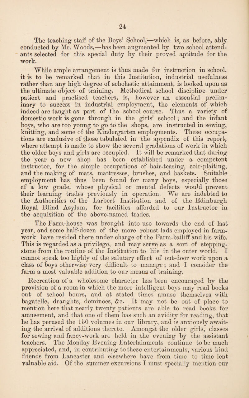 The teaching staff of the Boys’ School,—which is, as before, ably conducted by Mr. W.oods,—has been augmented by two school attend¬ ants selected for this special duty by their proved aptitude for the work. While ample arrangement is thus made for instruction in school, it is to be remarked that in this Institution, industrial usefulness rather than any high degree of scholastic attainment, is looked upon as the ultimate object of training. Methodical school discipline under patient and practised teachers, is, however an essential prelim¬ inary to success in industrial employment, the elements of which indeed are taught as part of the school course. Thus a variety of domestic work is gone through in the girls’ school; and the infant boys, who are too young to go to the shops, are instructed in sewing, knitting, and some of the Kindergarten employments. These occupa¬ tions are exclusive of those tabulated in the appendix of this report, where attempt is made to show the several gradations of work in which the older boys and girls are occupied. It will be remarked that during the year a new shop has been established under a competent instructor, for the simple occupations of hair-teasing, coir-plaiting, and the making of mats, mattresses, brushes, and baskets. Suitable employment has thus been found for many boys, especially those of a low grade, whose physical or mental defects would prevent their learning trades previously in operation. We are indebted to the Authorities of the Larbert Institution and of the Edinburgh Royal Blind Asylum, for facilities afforded to our Instructor in the acquisition of the above-named trades. The Farm-house was brought into use towards the end of last year, and some half-dozen of the more robust lads employed in farm- work have resided there under charge of the Farm-bailiff and his wife. This is regarded as a privilege, and may serve as a sort of stepping- stone from the routine of the Institution to life in the outer world. I cannot speak too highly of the salutary effect of out-door work upon a class of boys otherwise very difficult to manage ; and I consider the farm a most valuable addition to our means of training. Recreation of a wholesome character has been encouraged by the provision of a room in which the more intelligent boys may read books out of school hours, and at stated times amuse themselves with bagatelle, draughts, dominoes, &c. It may not be out of place to mention here that nearly twenty patients are able to read books for amusement, and that one of them has such an avidity for reading, that he has perused the 150 volumes in our library, and is anxiously await¬ ing the arrival of additions thereto. Amongst the older girls, classes for sewing and fancy-work are held in the evening by the assistant teachers. The Monday Evening Entertainments continue to be much appreciated, and, in contributing to these entertainments, various kind friends from Lancaster and elsewhere have from time to time lent valuable aid. Of the summer excursions I must specially mention our