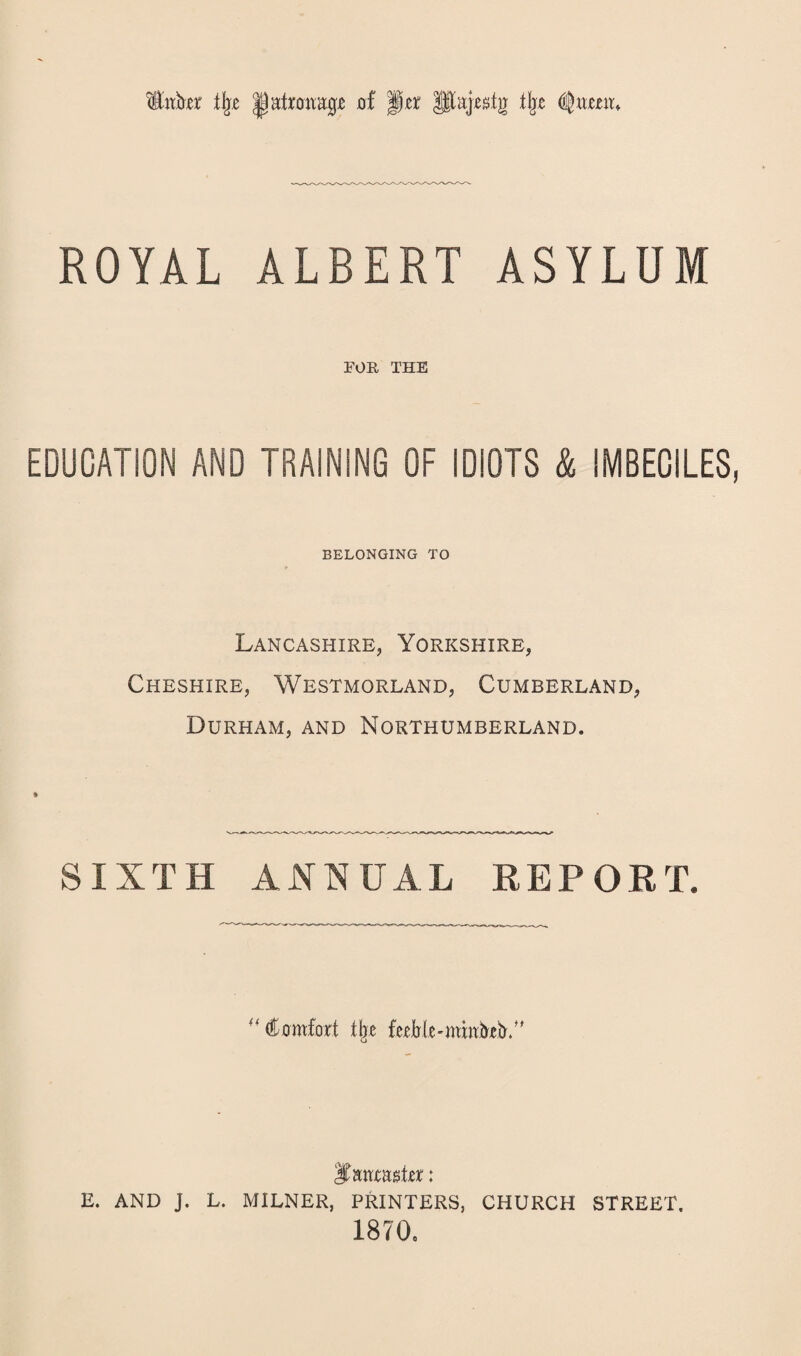 $itbjer % of '§at pajxstj] tlje <$wmu ROYAL ALBERT ASYLUM FOB, THE EDUCATION AND TRAINING OF IDIOTS & IMBECILES, BELONGING TO Lancashire, Yorkshire, Cheshire, Westmorland, Cumberland, Durham, and Northumberland. SIXTH ANNUAL REPORT. ''Comfort % ferMeotmtiRbA' E. AND J. L. MILNER, PRINTERS, CHURCH STREET. 1870,