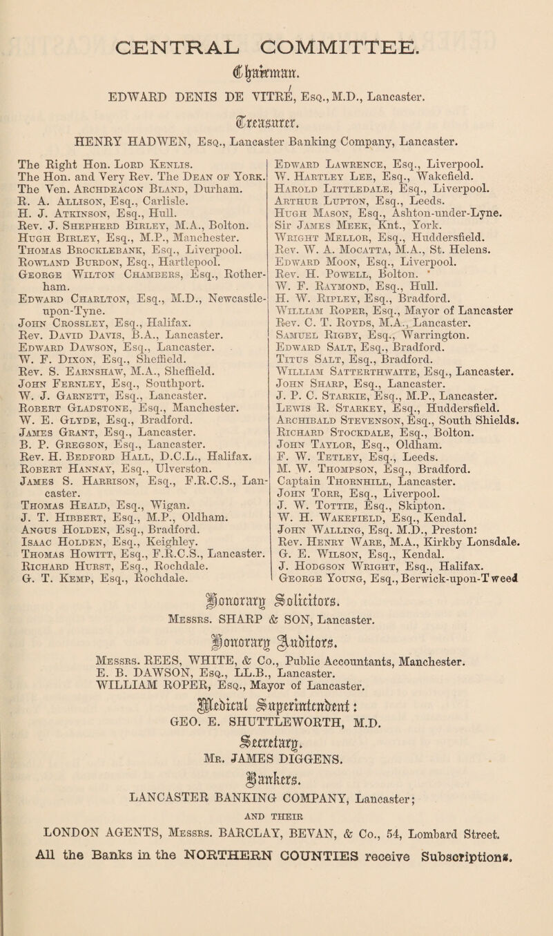 CENTRAL COMMITTEE. C|akmmt. EDWARD DENIS DE VITRE, Esq., M.D., Lancaster. feamcr. HENRY HAD WEN, Esq., Lancaster Banking Company, Lancaster. Tke Riglit Hon. Lord Kenlis. The Hon. and Very Rev. The Dean of York. The Yen. Archdeacon Bland, Durham. R. A. Allison, Esq., Carlisle. H. J. Atkinson, Esq., Hull. Rev. J. Shepherd Birley, M.A., Bolton. Hugh Birley, Esq., M.P., Manchester. Thomas Brocklebank, Esq., Liverpool. Rowland Burdon, Esq., Hartlepool. G-eorge Wilton Chambers, Esq., Rother¬ ham. Edward Charlton, Esq., M.D., Newcastle- upon-Tyne. John Crossley, Esq., Halifax. Rev. David Davis, B.A., Lancaster. Edward Dawson, Esq., Lancaster. W. F. Dixon, Esq., Sheffield. Rev. S. Earnshaw, M.A., Sheffield. John Fernley, Esq., Southport. W. J. Garnett, Esq., Lancaster. Robert Gladstone, Esq., Manchester. W. E. Glyde, Esq., Bradford. James Grant, Esq., Lancaster. B. P. Gregson, Esq., Lancaster. Rev. H. Bedford Hall, D.C.L., Halifax. Robert Hannay, Esq., Ulverston. James S. Harrison, Esq., F.R.C.S., Lan¬ caster. Thomas Heald, Esq., Wigan. J. T. Hibbert, Esq., M.P., Oldham. Angus Holden, Esq., Bradford. Isaac Holden, Esq., Keighley. Thomas Howitt, Esq., F.R.C.S., Lancaster. Richard Hurst, Esq., Rochdale. G. T. Kemp, Esq., Rochdale. Edward Lawrence, Esq., Liverpool. W. Hartley Lee, Esq., Wakefield. Harold Littledale, Esq., Liverpool. Arthur Lupton, Esq., Leeds. Hugh Mason, Esq., Ashton-under-Lyne. Sir James Meek, Knt., York. Wright Mellor, Esq., Huddersfield. Rev. W. A. Mocatta, M.A., St. Helens. Edward Moon, Esq., Liverpool. Rev. H. Powell, Bolton. W. F. Raymond, Esq., Hull. H. W. Ripley, Esq., Bradford. William Roper, Esq., Mayor of Lancaster Rev. C. T. Royds, M.A., Lancaster. Samuel Rigby, Esq., Warrington. Edward Salt, Esq., Bradford. Titus Salt, Esq., Bradford. William Satterthwaite, Esq., Lancaster. John Sharp, Esq., Lancaster. J. P. C. Starkie, Esq., M.P., Lancaster. Lewis R. Starkey, Esq., Huddersfield. Archibald Stevenson, Esq., South Shields. Richard Stockdale, Esq., Bolton. John Taylor, Esq., Oldham. F. W. Tetley, Esq., Leeds. M. W. Thompson, Esq., Bradford. Captain Thornhill, Lancaster. John Torr, Esq., Liverpool. J. W. Tottie, Esq., Skipton. W. H. Wakefield, Esq., Kendal. John Walling, Esq. M.D., Preston: Rev. Henry Ware, M.A., Kirkby Lonsdale. G. E. Wilson, Esq., Kendal. J. Hodgson Wright, Esq., Halifax. George Young, Esq.,Berwick-upon-Tweed pohonrrg Messrs. SHARP & SON, Lancaster. Pott or dig gutbkors. Messrs. REES, WHITE, & Co., Public Accountants, Manchester. E. B. DAWSON, Esq., LL.B., Lancaster. WILLIAM ROPER, Esq., Mayor of Lancaster. ptbkal Iktpmttfrttbtttf ♦ GEO. E. SHUTTLEWORTH, M.D. Mr. JAMES DIGGENS. $ antes. LANCASTER BANKING COMPANY, Lancaster; AND THEIR LONDON AGENTS, Messrs. BARCLAY, BEYAN, & Co., 54, Lombard Street. All the Banks in the NORTHERN COUNTIES receive Subscriptions.