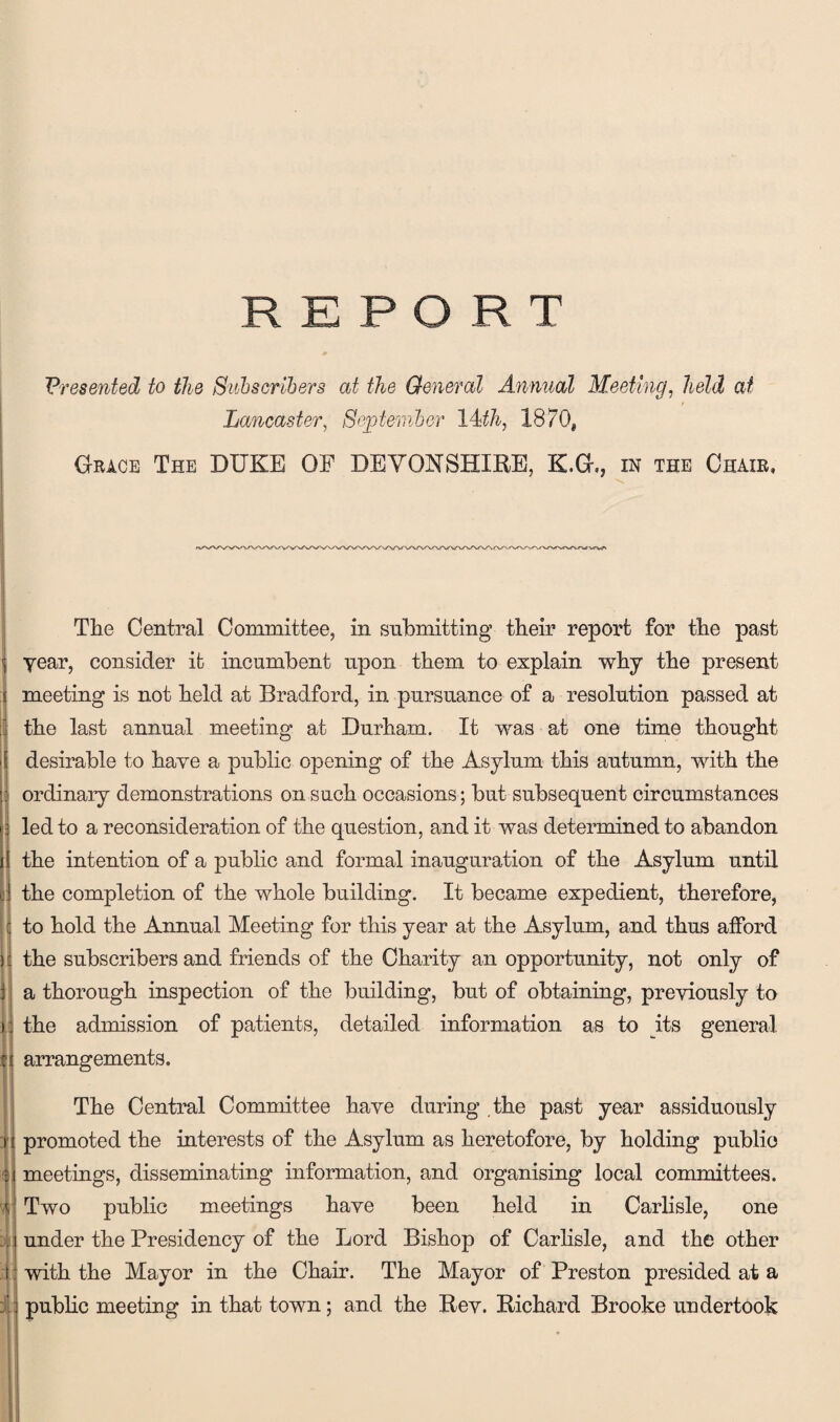 Presented to the Subscribers at the General Annual Meeting, held at Lancaster, September 14th, 1870* Grace The DUKE OF DEVONSHIRE, K.G., in the Chair, The Central Committee, in submitting their report for the past year, consider it incumbent upon them to explain why the present meeting is not held at Bradford, in pursuance of a resolution passed at the last annual meeting at Durham. It was at one time thought desirable to have a public opening of the Asylum this autumn, with the ordinary demonstrations on such occasions; but subsequent circumstances led to a reconsideration of the question, and it was determined to abandon the intention of a public and formal inauguration of the Asylum until the completion of the whole building. It became expedient, therefore, to hold the Annual Meeting for this year at the Asylum, and thus afford the subscribers and friends of the Charity an opportunity, not only of a thorough inspection of the building, but of obtaining, previously to the admission of patients, detailed information as to its general arrangements. The Central Committee have during the past year assiduously promoted the interests of the Asylum as heretofore, by holding public meetings, disseminating information, and organising local committees. Two public meetings have been held in Carlisle, one under the Presidency of the Lord Bishop of Carlisle, and the other with the Mayor in the Chair. The Mayor of Preston presided at a public meeting in that town; and the Rev. Richard Brooke undertook